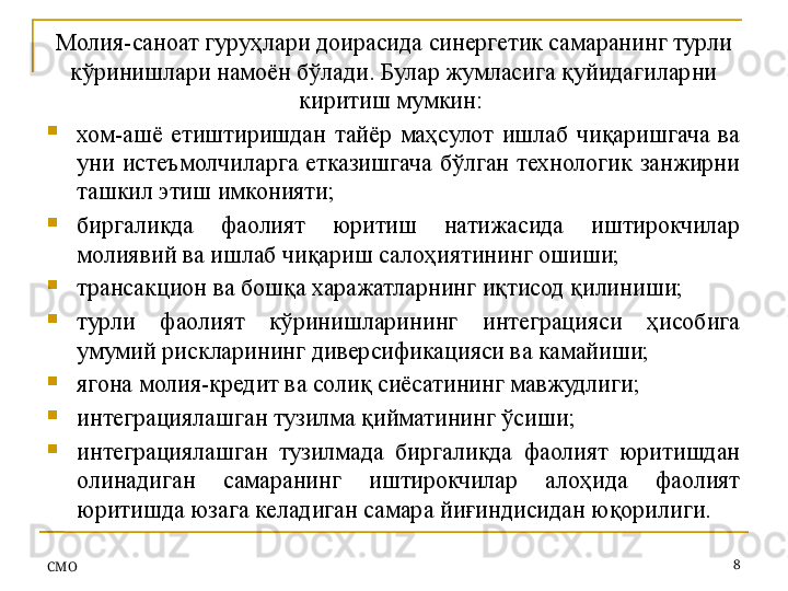 Молия-саноат гуру ҳлари доирасида синергетик самаранинг турли 
кўринишлари намоён бўлади. Булар жумласига қуйидагиларни 
киритиш мумкин: 

хом-ашё  етиштиришдан  тайёр  маҳсулот  ишлаб  чиқаришгача  ва 
уни  истеъмолчиларга  етказишгача  бўлган  технологик  занжирни 
ташкил этиш имконияти;

биргаликда  фаолият  юритиш  натижасида  иштирокчилар 
молиявий ва ишлаб чиқариш салоҳиятининг ошиши;

трансакцион ва бошқа харажатларнинг иқтисод қилиниши;

турли  фаолият  кўринишларининг  интеграцияси  ҳисобига 
умумий рискларининг диверсификацияси ва камайиши;

ягона молия-кредит ва солиқ сиёсатининг мавжудлиги;

интеграциялашган тузилма қийматининг ўсиши;

интеграциялашган  тузилмада  биргаликда  фаолият  юритишдан 
олинадиган  самаранинг  иштирокчилар  алоҳида  фаолият 
юритишда юзага келадиган самара йиғиндисидан юқорилиги.
СMO 8 