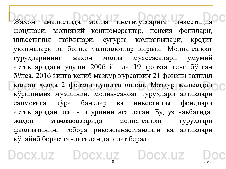 Жаҳон  амалиётида  молия  институтларига  инвестиция 
фондлари,  молиявий  конгломератлар,  пенсия  фондлари, 
инвестиция  пайчилари,  суғурта  компаниялари,  кредит 
уюшмалари  ва  бошқа  ташкилотлар  киради.  М олия-саноат 
гуруҳларининг  жаҳон  молия  муассасалари  умумий 
активларидаги  улуши  2006  йилда  19  фоизга  тенг  бўлган 
бўлса, 2016 йилга келиб мазкур кўрсаткич 21 фоизни ташкил 
қилган  ҳолда  2  фоизли  пунктга  ошган.  Мазкур  жадвалдан 
кўришимиз  мумкинки,  молия-саноат  гуруҳлари  активлари 
салмоғига  кўра  банклар  ва  инвестиция  фондлари 
активларидан  кейинги  ўринни  эгаллаган.  Бу,  ўз  навбатида, 
жаҳон  мамлакатларида  молия-саноат  гуруҳлари 
фаолиятининг  тобора  ривожланаётганлиги  ва  активлари 
кўпайиб бораётганлигидан далолат беради.
9
СMO 