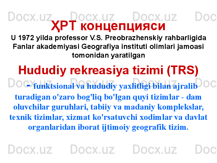 ҲРТ концепцияси
U 1972 yilda professor V.S. Preobrazhenskiy   rahbarligida 
Fanlar akademiyasi Geografiya instituti olimlari jamoasi 
tomonidan yaratilgan
    Hududiy rekreasiya tizimi (TRS)
   -   funktsional va hududiy yaxlitligi bilan ajralib 
turadigan o'zaro bog'liq bo'lgan quyi tizimlar - dam 
oluvchilar guruhlari, tabiiy va madaniy komplekslar, 
texnik tizimlar, xizmat ko'rsatuvchi xodimlar va davlat 
organlaridan iborat ijtimoiy geografik tizim.