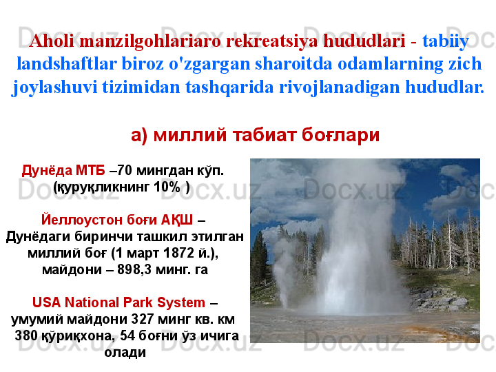 Aholi manzilgohlariaro rekreatsiya hududlari -  tabiiy 
landshaftlar biroz o'zgargan sharoitda odamlarning zich 
joylashuvi tizimidan tashqarida rivojlanadigan hududlar.
Дунёда МТБ  –70 мингдан кўп. 
(қуруқликнинг 10% )   
Йеллоустон боғи АҚШ  – 
Дунёдаги биринчи ташкил этилган 
миллий боғ (1 март 1872 й.), 
майдони – 898,3 минг. га
USA  National Park System  – 
умумий майдони 327 минг кв. км 
  380 қўриқхона, 54 боғни ўз ичига 
олади а)  миллий табиат боғлари 