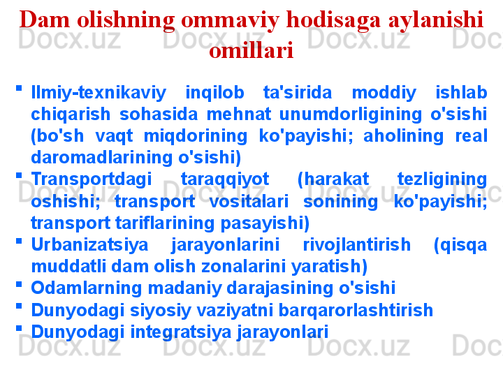 Dam olishning ommaviy hodisaga aylanishi 
omillari
Ilmiy-texnikaviy  inqilob  ta'sirida  moddiy  ishlab 
chiqarish  sohasida  mehnat  unumdorligining  o'sishi 
(bo'sh  vaqt  miqdorining  ko'payishi;  aholining  real 
daromadlarining o'sishi)
Transportdagi  taraqqiyot  (harakat  tezligining 
oshishi;  transport  vositalari  sonining  ko'payishi; 
transport tariflarining pasayishi)
Urbanizatsiya  jarayonlarini  rivojlantirish  (qisqa 
muddatli dam olish zonalarini yaratish)
Odamlarning madaniy darajasining o'sishi
Dunyodagi siyosiy vaziyatni barqarorlashtirish
Dunyodagi integratsiya jarayonlari