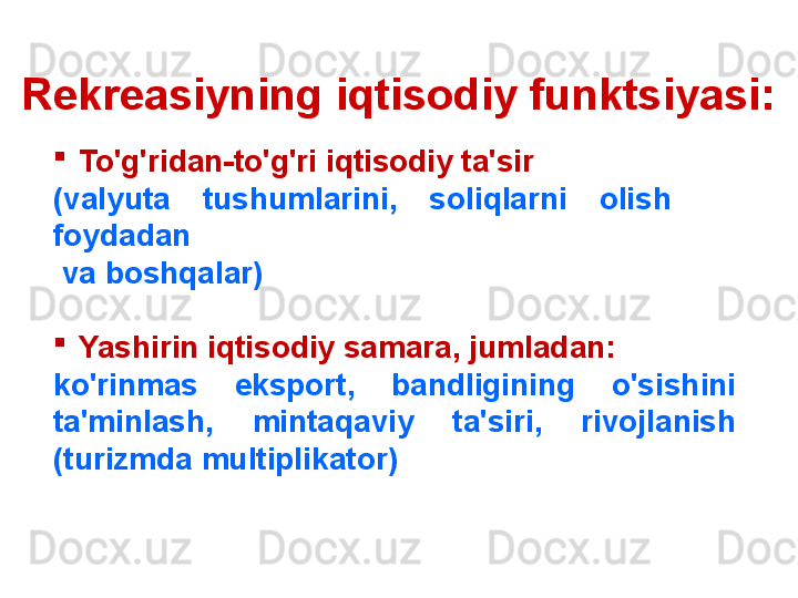 Rekreasiyning iqtisodiy funktsiyasi:
    
To'g'ridan-to'g'ri iqtisodiy ta'sir
(valyuta  tushumlarini,  soliqlarni  olish     
foydadan
  va boshqalar)

Yashirin iqtisodiy samara, jumladan:
ko'rinmas  eksport,  bandligining  o'sishini 
ta'minlash,  mintaqaviy  ta'siri,  rivojlanish 
(turizmda multiplikator) 