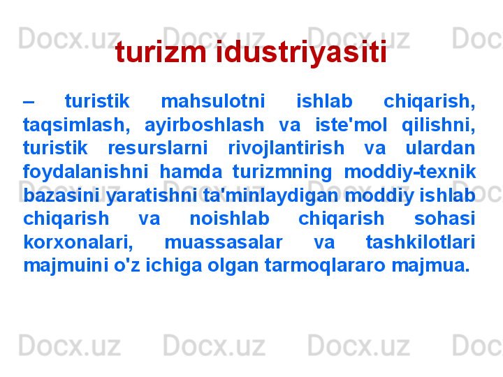 turizm idustriyasiti
–   turistik  mahsulotni  ishlab  chiqarish, 
taqsimlash,  ayirboshlash  va  iste'mol  qilishni, 
turistik  resurslarni  rivojlantirish  va  ulardan 
foydalanishni  hamda  turizmning  moddiy-texnik 
bazasini yaratishni ta'minlaydigan moddiy ishlab 
chiqarish  va  noishlab  chiqarish  sohasi 
korxonalari,  muassasalar  va  tashkilotlari 
majmuini o'z ichiga olgan tarmoqlararo majmua. 