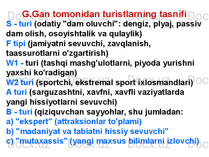 G.Gan tomonidan turistlarning tasnifi
    S - turi  (odatiy "dam oluvchi": dengiz, plyaj, passiv 
dam olish, osoyishtalik va qulaylik)
F tipi  (jamiyatni sevuvchi, zavqlanish, 
taassurotlarni o'zgartirish)
W1 -  turi (tashqi mashg'ulotlarni, piyoda yurishni 
yaxshi ko'radigan)
W2 turi  (sportchi, ekstremal sport ixlosmandlari)
A turi  (sarguzashtni, xavfni, xavfli vaziyatlarda 
yangi hissiyotlarni sevuvchi)
B - turi  (qiziquvchan sayyohlar, shu jumladan:
a) "ekspert" (attraksionlar to'plami)
b) "madaniyat va tabiatni hissiy sevuvchi"
c) "mutaxassis" (yangi maxsus bilimlarni izlovchi) 