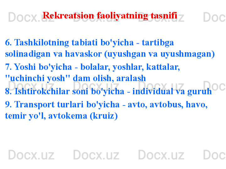 Rekreatsion faoliyatning tasnifi
6. Tashkilotning tabiati bo'yicha - tartibga 
solinadigan va havaskor (uyushgan va uyushmagan)
7. Yoshi bo'yicha - bolalar, yoshlar, kattalar, 
"uchinchi yosh" dam olish, aralash
8. Ishtirokchilar soni bo'yicha - individual va guruh
9. Transport turlari bo'yicha - avto, avtobus, havo, 
temir yo'l, avtokema (kruiz) 