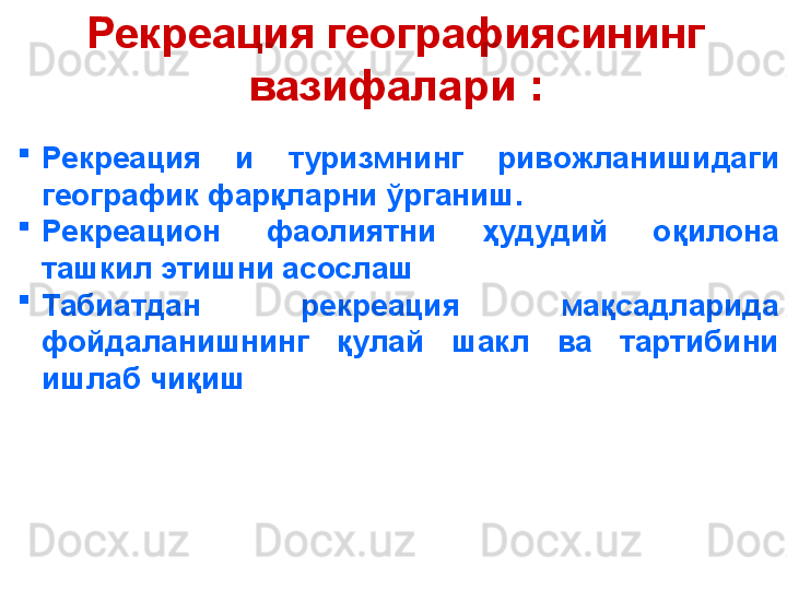 Рекреация географиясининг 
вазифалари :
    
Рекреация  и  туризмнинг  ривожланишидаги 
географик фарқларни ўрганиш. 
Рекреацион  фаолиятни  ҳудудий  оқилона 
ташкил этишни асослаш
Табиатдан  рекреация  мақсадларида 
фойдаланишнинг  қулай  шакл  ва  тартибини 
ишлаб чиқиш
