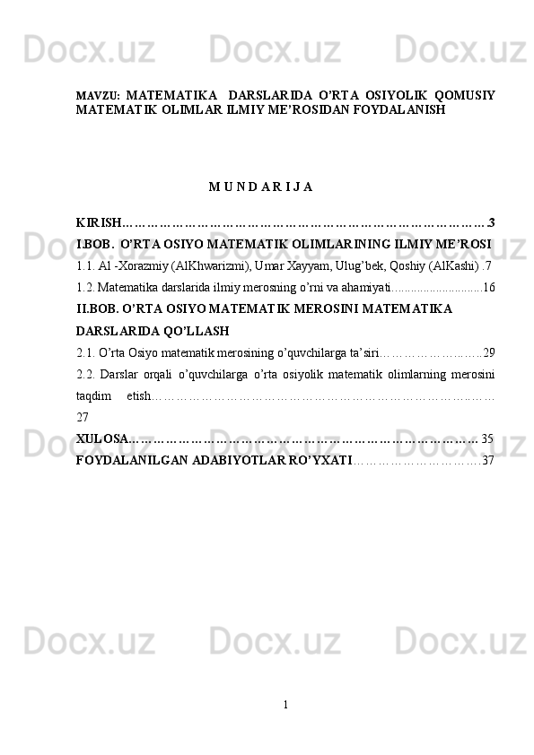 MAVZU:   MATEMATIKA     DARSLARIDA   O’RTA   OSIYOLIK   QOMUSIY
MATEMATIK OLIMLAR ILMIY ME’ROSIDAN FOYDALANISH 
M U N D A R I J A
KIRISH…………………………………………………………………………….3
I.BOB.    O’RTA OSIYO MATEMATIK OLIMLARINING ILMIY ME’ROSI
1.1. Al -Xorazmiy (AlKhwarizmi), Umar Xayyam, Ulug’bek, Qoshiy (AlKashi) .7
1.2.   Matematika darslarida ilmiy merosning o’rni va ahamiyati. ............................16
II.BOB. O’RTA OSIYO MATEMATIK MEROSINI MATEMATIKA 
DARSLARIDA QO’LLASH
2.1.  O’rta Osiyo matematik merosining o’quvchilarga ta’siri………………...…..29
2.2.   Darslar   orqali   o’quvchilarga   o’rta   osiyolik   matematik   olimlarning   merosini
taqdim   etish…………………………………………………………………..……
27
XULOSA………………………………………………………………………… 35
FOYDALANILGAN ADABIYOTLAR RO’YXATI ………………………….37
1 