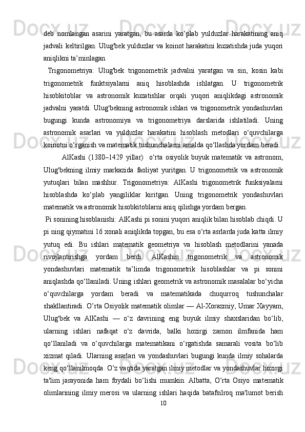 deb   nomlangan   asarini   yaratgan,   bu   asarda   ko‘plab   yulduzlar   harakatining   aniq
jadvali keltirilgan. Ulug'bek yulduzlar va koinot harakatini kuzatishda juda yuqori
aniqlikni ta’minlagan.
  Trigonometriya:   Ulug'bek   trigonometrik   jadvalni   yaratgan   va   sin,   kosin   kabi
trigonometrik   funktsiyalarni   aniq   hisoblashda   ishlatgan.   U   trigonometrik
hisobkitoblar   va   astronomik   kuzatishlar   orqali   yuqori   aniqlikdagi   astronomik
jadvalni   yaratdi.   Ulug'bekning   astronomik   ishlari   va   trigonometrik   yondashuvlari
bugungi   kunda   astronomiya   va   trigonometriya   darslarida   ishlatiladi.   Uning
astronomik   asarlari   va   yulduzlar   harakatini   hisoblash   metodlari   o‘quvchilarga
koinotni o‘rganish va matematik tushunchalarni amalda qo‘llashda yordam beradi.
AlKashi   (1380–1429   yillar)     o‘rta   osiyolik   buyuk   matematik   va   astronom,
Ulug'bekning   ilmiy   markazida   faoliyat   yuritgan.   U   trigonometrik   va   astronomik
yutuqlari   bilan   mashhur.   Trigonometriya:   AlKashi   trigonometrik   funksiyalarni
hisoblashda   ko‘plab   yangiliklar   kiritgan.   Uning   trigonometrik   yondashuvlari
matematik va astronomik hisobkitoblarni aniq qilishga yordam bergan.
 Pi sonining hisoblanishi: AlKashi pi sonini yuqori aniqlik bilan hisoblab chiqdi. U
pi ning qiymatini 16 xonali aniqlikda topgan, bu esa o‘rta asrlarda juda katta ilmiy
yutuq   edi.   Bu   ishlari   matematik   geometriya   va   hisoblash   metodlarini   yanada
rivojlantirishga   yordam   berdi.   AlKashin   trigonometrik   va   astronomik
yondashuvlari   matematik   ta’limda   trigonometrik   hisoblashlar   va   pi   sonini
aniqlashda qo‘llaniladi. Uning ishlari geometrik va astronomik masalalar bo‘yicha
o‘quvchilarga   yordam   beradi   va   matematikada   chuqurroq   tushunchalar
shakllantiradi. O’rta Osiyolik matematik olimlar — Al-Xorazmiy, Umar Xayyam,
Ulug'bek   va   AlKashi   —   o‘z   davrining   eng   buyuk   ilmiy   shaxslaridan   bo‘lib,
ularning   ishlari   nafaqat   o‘z   davrida,   balki   hozirgi   zamon   ilmfanida   ham
qo‘llaniladi   va   o‘quvchilarga   matematikani   o‘rgatishda   samarali   vosita   bo‘lib
xizmat   qiladi.   Ularning   asarlari   va   yondashuvlari   bugungi   kunda   ilmiy   sohalarda
keng qo‘llanilmoqda. O’z vaqtida yaratgan ilmiy metodlar va yondashuvlar hozirgi
ta'lim   jarayonida   ham   foydali   bo‘lishi   mumkin.   Albatta,   O’rta   Osiyo   matematik
olimlarining   ilmiy   merosi   va   ularning   ishlari   haqida   batafsilroq   ma'lumot   berish
10 