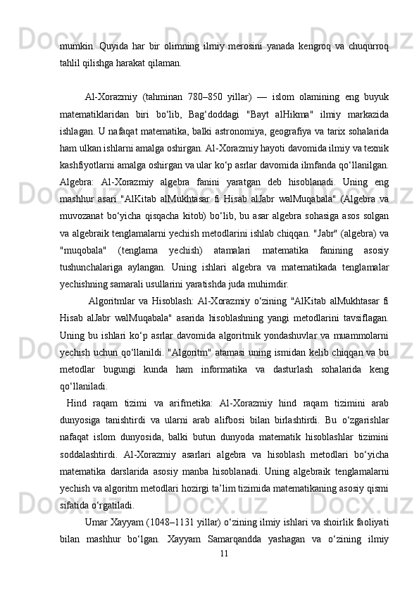 mumkin.   Quyida   har   bir   olimning   ilmiy   merosini   yanada   kengroq   va   chuqurroq
tahlil qilishga harakat qilaman.
Al-Xorazmiy   (tahminan   780–850   yillar)   —   islom   olamining   eng   buyuk
matematiklaridan   biri   bo‘lib,   Bag‘doddagi   "Bayt   alHikma"   ilmiy   markazida
ishlagan. U nafaqat matematika, balki astronomiya, geografiya va tarix sohalarida
ham ulkan ishlarni amalga oshirgan. Al-Xorazmiy hayoti davomida ilmiy va texnik
kashfiyotlarni amalga oshirgan va ular ko‘p asrlar davomida ilmfanda qo‘llanilgan.
Algebra:   Al-Xorazmiy   algebra   fanini   yaratgan   deb   hisoblanadi.   Uning   eng
mashhur   asari   "AlKitab   alMukhtasar   fi   Hisab   alJabr   walMuqabala"   (Algebra   va
muvozanat   bo‘yicha   qisqacha   kitob)   bo‘lib,   bu   asar   algebra   sohasiga   asos   solgan
va algebraik tenglamalarni yechish metodlarini ishlab chiqqan. "Jabr" (algebra) va
"muqobala"   (tenglama   yechish)   atamalari   matematika   fanining   asosiy
tushunchalariga   aylangan.   Uning   ishlari   algebra   va   matematikada   tenglamalar
yechishning samarali usullarini yaratishda juda muhimdir.
  Algoritmlar   va   Hisoblash:   Al-Xorazmiy   o‘zining   "AlKitab   alMukhtasar   fi
Hisab   alJabr   walMuqabala"   asarida   hisoblashning   yangi   metodlarini   tavsiflagan.
Uning   bu   ishlari   ko‘p   asrlar   davomida   algoritmik   yondashuvlar   va   muammolarni
yechish uchun qo‘llanildi. "Algoritm" atamasi uning ismidan kelib chiqqan va bu
metodlar   bugungi   kunda   ham   informatika   va   dasturlash   sohalarida   keng
qo‘llaniladi.
  Hind   raqam   tizimi   va   arifmetika:   Al-Xorazmiy   hind   raqam   tizimini   arab
dunyosiga   tanishtirdi   va   ularni   arab   alifbosi   bilan   birlashtirdi.   Bu   o‘zgarishlar
nafaqat   islom   dunyosida,   balki   butun   dunyoda   matematik   hisoblashlar   tizimini
soddalashtirdi.   Al-Xorazmiy   asarlari   algebra   va   hisoblash   metodlari   bo‘yicha
matematika   darslarida   asosiy   manba   hisoblanadi.   Uning   algebraik   tenglamalarni
yechish va algoritm metodlari hozirgi ta’lim tizimida matematikaning asosiy qismi
sifatida o‘rgatiladi.
Umar Xayyam (1048–1131 yillar) o‘zining ilmiy ishlari va shoirlik faoliyati
bilan   mashhur   bo‘lgan.   Xayyam   Samarqandda   yashagan   va   o‘zining   ilmiy
11 
