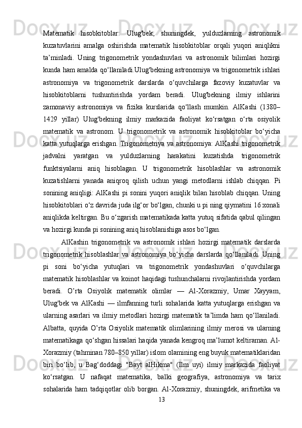 Matematik   hisobkitoblar:   Ulug'bek,   shuningdek,   yulduzlarning   astronomik
kuzatuvlarini   amalga   oshirishda   matematik   hisobkitoblar   orqali   yuqori   aniqlikni
ta’minladi.   Uning   trigonometrik   yondashuvlari   va   astronomik   bilimlari   hozirgi
kunda ham amalda qo‘llaniladi.Ulug'bekning astronomiya va trigonometrik ishlari
astronomiya   va   trigonometrik   darslarda   o‘quvchilarga   fazoviy   kuzatuvlar   va
hisobkitoblarni   tushuntirishda   yordam   beradi.   Ulug'bekning   ilmiy   ishlarini
zamonaviy   astronomiya   va   fizika   kurslarida   qo‘llash   mumkin.   AlKashi   (1380–
1429   yillar)   Ulug'bekning   ilmiy   markazida   faoliyat   ko‘rsatgan   o‘rta   osiyolik
matematik   va   astronom.   U   trigonometrik   va   astronomik   hisobkitoblar   bo‘yicha
katta yutuqlarga erishgan. Trigonometriya va astronomiya: AlKashi trigonometrik
jadvalni   yaratgan   va   yulduzlarning   harakatini   kuzatishda   trigonometrik
funktsiyalarni   aniq   hisoblagan.   U   trigonometrik   hisoblashlar   va   astronomik
kuzatishlarni   yanada   aniqroq   qilish   uchun   yangi   metodlarni   ishlab   chiqqan.   Pi
sonining aniqligi: AlKashi  pi sonini  yuqori aniqlik bilan hisoblab chiqqan. Uning
hisobkitoblari o‘z davrida juda ilg‘or bo‘lgan, chunki u pi ning qiymatini 16 xonali
aniqlikda keltirgan. Bu o‘zgarish matematikada katta yutuq sifatida qabul qilingan
va hozirgi kunda pi sonining aniq hisoblanishiga asos bo‘lgan.
AlKashin   trigonometrik   va   astronomik   ishlari   hozirgi   matematik   darslarda
trigonometrik   hisoblashlar   va   astronomiya   bo‘yicha   darslarda   qo‘llaniladi.   Uning
pi   soni   bo‘yicha   yutuqlari   va   trigonometrik   yondashuvlari   o‘quvchilarga
matematik hisoblashlar  va koinot haqidagi tushunchalarni rivojlantirishda yordam
beradi.   O’rta   Osiyolik   matematik   olimlar   —   Al-Xorazmiy,   Umar   Xayyam,
Ulug'bek   va   AlKashi   —   ilmfanning   turli   sohalarida   katta   yutuqlarga   erishgan   va
ularning   asarlari   va   ilmiy   metodlari   hozirgi   matematik   ta’limda   ham   qo‘llaniladi.
Albatta,   quyida   O’rta   Osiyolik   matematik   olimlarining   ilmiy   merosi   va   ularning
matematikaga qo‘shgan hissalari haqida yanada kengroq ma’lumot keltiraman. Al-
Xorazmiy (tahminan 780–850 yillar) islom olamining eng buyuk matematiklaridan
biri   bo‘lib,   u   Bag‘doddagi   "Bayt   alHikma"   (Ilm   uyi)   ilmiy   markazida   faoliyat
ko‘rsatgan.   U   nafaqat   matematika,   balki   geografiya,   astronomiya   va   tarix
sohalarida   ham   tadqiqotlar   olib   borgan.   Al-Xorazmiy,   shuningdek,   arifmetika   va
13 