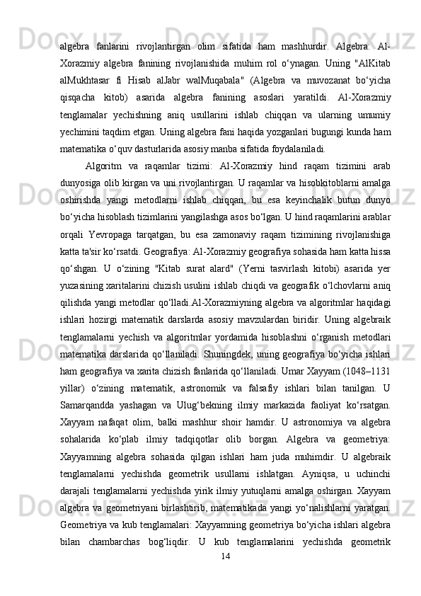 algebra   fanlarini   rivojlantirgan   olim   sifatida   ham   mashhurdir.   Algebra:   Al-
Xorazmiy   algebra   fanining   rivojlanishida   muhim   rol   o‘ynagan.   Uning   "AlKitab
alMukhtasar   fi   Hisab   alJabr   walMuqabala"   (Algebra   va   muvozanat   bo‘yicha
qisqacha   kitob)   asarida   algebra   fanining   asoslari   yaratildi.   Al-Xorazmiy
tenglamalar   yechishning   aniq   usullarini   ishlab   chiqqan   va   ularning   umumiy
yechimini taqdim etgan. Uning algebra fani haqida yozganlari bugungi kunda ham
matematika o‘quv dasturlarida asosiy manba sifatida foydalaniladi.
  Algoritm   va   raqamlar   tizimi:   Al-Xorazmiy   hind   raqam   tizimini   arab
dunyosiga olib kirgan va uni rivojlantirgan. U raqamlar va hisobkitoblarni amalga
oshirishda   yangi   metodlarni   ishlab   chiqqan,   bu   esa   keyinchalik   butun   dunyo
bo‘yicha hisoblash tizimlarini yangilashga asos bo‘lgan. U hind raqamlarini arablar
orqali   Yevropaga   tarqatgan,   bu   esa   zamonaviy   raqam   tizimining   rivojlanishiga
katta ta'sir ko‘rsatdi. Geografiya: Al-Xorazmiy geografiya sohasida ham katta hissa
qo‘shgan.   U   o‘zining   "Kitab   surat   alard"   (Yerni   tasvirlash   kitobi)   asarida   yer
yuzasining xaritalarini chizish usulini ishlab chiqdi va geografik o‘lchovlarni aniq
qilishda yangi metodlar qo‘lladi.Al-Xorazmiyning algebra va algoritmlar haqidagi
ishlari   hozirgi   matematik   darslarda   asosiy   mavzulardan   biridir.   Uning   algebraik
tenglamalarni   yechish   va   algoritmlar   yordamida   hisoblashni   o‘rganish   metodlari
matematika darslarida qo‘llaniladi. Shuningdek, uning geografiya bo‘yicha ishlari
ham geografiya va xarita chizish fanlarida qo‘llaniladi. Umar Xayyam (1048–1131
yillar)   o‘zining   matematik,   astronomik   va   falsafiy   ishlari   bilan   tanilgan.   U
Samarqandda   yashagan   va   Ulug‘bekning   ilmiy   markazida   faoliyat   ko‘rsatgan.
Xayyam   nafaqat   olim,   balki   mashhur   shoir   hamdir.   U   astronomiya   va   algebra
sohalarida   ko‘plab   ilmiy   tadqiqotlar   olib   borgan.   Algebra   va   geometriya:
Xayyamning   algebra   sohasida   qilgan   ishlari   ham   juda   muhimdir.   U   algebraik
tenglamalarni   yechishda   geometrik   usullarni   ishlatgan.   Ayniqsa,   u   uchinchi
darajali  tenglamalarni  yechishda   yirik  ilmiy  yutuqlarni   amalga  oshirgan. Xayyam
algebra  va   geometriyani   birlashtirib,  matematikada   yangi   yo‘nalishlarni   yaratgan.
Geometriya va kub tenglamalari: Xayyamning geometriya bo‘yicha ishlari algebra
bilan   chambarchas   bog‘liqdir.   U   kub   tenglamalarini   yechishda   geometrik
14 