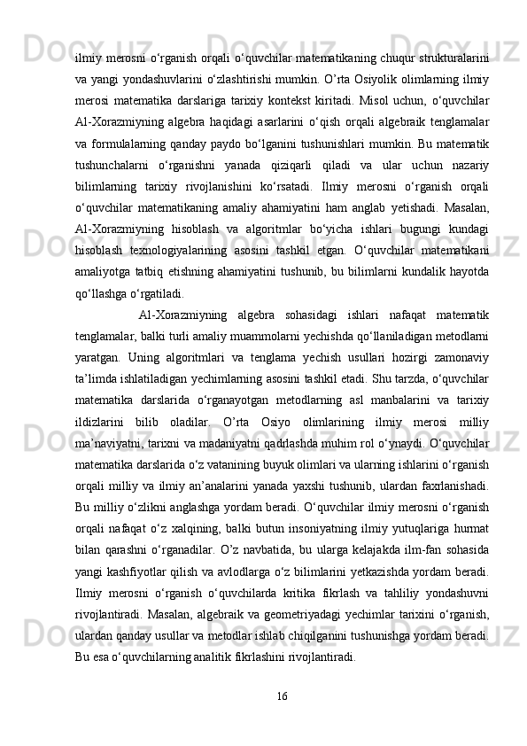 ilmiy  merosni   o‘rganish  orqali   o‘quvchilar   matematikaning chuqur   strukturalarini
va yangi yondashuvlarini o‘zlashtirishi mumkin. O’rta Osiyolik olimlarning ilmiy
merosi   matematika   darslariga   tarixiy   kontekst   kiritadi.   Misol   uchun,   o‘quvchilar
Al-Xorazmiyning   algebra   haqidagi   asarlarini   o‘qish   orqali   algebraik   tenglamalar
va  formulalarning   qanday   paydo  bo‘lganini   tushunishlari   mumkin.  Bu   matematik
tushunchalarni   o‘rganishni   yanada   qiziqarli   qiladi   va   ular   uchun   nazariy
bilimlarning   tarixiy   rivojlanishini   ko‘rsatadi.   Ilmiy   merosni   o‘rganish   orqali
o‘quvchilar   matematikaning   amaliy   ahamiyatini   ham   anglab   yetishadi.   Masalan,
Al-Xorazmiyning   hisoblash   va   algoritmlar   bo‘yicha   ishlari   bugungi   kundagi
hisoblash   texnologiyalarining   asosini   tashkil   etgan.   O‘quvchilar   matematikani
amaliyotga   tatbiq   etishning   ahamiyatini   tushunib,   bu   bilimlarni   kundalik   hayotda
qo‘llashga o‘rgatiladi.
      Al-Xorazmiyning   algebra   sohasidagi   ishlari   nafaqat   matematik
tenglamalar, balki turli amaliy muammolarni yechishda qo‘llaniladigan metodlarni
yaratgan.   Uning   algoritmlari   va   tenglama   yechish   usullari   hozirgi   zamonaviy
ta’limda ishlatiladigan yechimlarning asosini tashkil etadi. Shu tarzda, o‘quvchilar
matematika   darslarida   o‘rganayotgan   metodlarning   asl   manbalarini   va   tarixiy
ildizlarini   bilib   oladilar.   O’rta   Osiyo   olimlarining   ilmiy   merosi   milliy
ma’naviyatni, tarixni va madaniyatni qadrlashda muhim rol o‘ynaydi. O‘quvchilar
matematika darslarida o‘z vatanining buyuk olimlari va ularning ishlarini o‘rganish
orqali   milliy   va   ilmiy   an’analarini   yanada   yaxshi   tushunib,   ulardan   faxrlanishadi.
Bu milliy o‘zlikni anglashga yordam beradi. O‘quvchilar ilmiy merosni o‘rganish
orqali   nafaqat   o‘z   xalqining,   balki   butun   insoniyatning   ilmiy   yutuqlariga   hurmat
bilan   qarashni   o‘rganadilar.   O’z   navbatida,   bu   ularga   kelajakda   ilm-fan   sohasida
yangi kashfiyotlar qilish va avlodlarga o‘z bilimlarini yetkazishda yordam beradi.
Ilmiy   merosni   o‘rganish   o‘quvchilarda   kritika   fikrlash   va   tahliliy   yondashuvni
rivojlantiradi.  Masalan,  algebraik  va  geometriyadagi  yechimlar  tarixini  o‘rganish,
ulardan qanday usullar va metodlar ishlab chiqilganini tushunishga yordam beradi.
Bu esa o‘quvchilarning analitik fikrlashini rivojlantiradi.
16 