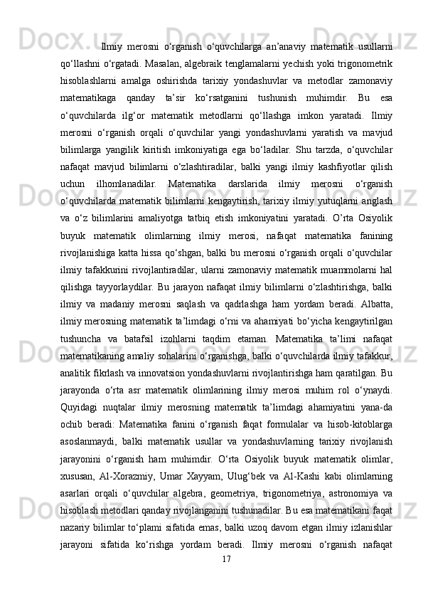       Ilmiy   merosni   o‘rganish   o‘quvchilarga   an’anaviy   matematik   usullarni
qo‘llashni  o‘rgatadi. Masalan,  algebraik tenglamalarni yechish yoki trigonometrik
hisoblashlarni   amalga   oshirishda   tarixiy   yondashuvlar   va   metodlar   zamonaviy
matematikaga   qanday   ta’sir   ko‘rsatganini   tushunish   muhimdir.   Bu   esa
o‘quvchilarda   ilg‘or   matematik   metodlarni   qo‘llashga   imkon   yaratadi.   Ilmiy
merosni   o‘rganish   orqali   o‘quvchilar   yangi   yondashuvlarni   yaratish   va   mavjud
bilimlarga   yangilik   kiritish   imkoniyatiga   ega   bo‘ladilar.   Shu   tarzda,   o‘quvchilar
nafaqat   mavjud   bilimlarni   o‘zlashtiradilar,   balki   yangi   ilmiy   kashfiyotlar   qilish
uchun   ilhomlanadilar.   Matematika   darslarida   ilmiy   merosni   o‘rganish
o‘quvchilarda   matematik   bilimlarni   kengaytirish,   tarixiy   ilmiy   yutuqlarni   anglash
va   o‘z   bilimlarini   amaliyotga   tatbiq   etish   imkoniyatini   yaratadi.   O’rta   Osiyolik
buyuk   matematik   olimlarning   ilmiy   merosi,   nafaqat   matematika   fanining
rivojlanishiga katta hissa  qo‘shgan, balki  bu merosni  o‘rganish orqali o‘quvchilar
ilmiy   tafakkurini   rivojlantiradilar,   ularni   zamonaviy   matematik   muammolarni   hal
qilishga   tayyorlaydilar.   Bu   jarayon   nafaqat   ilmiy   bilimlarni   o‘zlashtirishga,   balki
ilmiy   va   madaniy   merosni   saqlash   va   qadrlashga   ham   yordam   beradi.   Albatta,
ilmiy merosning matematik ta’limdagi o‘rni va ahamiyati bo‘yicha kengaytirilgan
tushuncha   va   batafsil   izohlarni   taqdim   etaman.   Matematika   ta’limi   nafaqat
matematikaning amaliy sohalarini o‘rganishga, balki o‘quvchilarda ilmiy tafakkur,
analitik fikrlash va innovatsion yondashuvlarni rivojlantirishga ham qaratilgan. Bu
jarayonda   o‘rta   asr   matematik   olimlarining   ilmiy   merosi   muhim   rol   o‘ynaydi.
Quyidagi   nuqtalar   ilmiy   merosning   matematik   ta’limdagi   ahamiyatini   yana-da
ochib   beradi:   Matematika   fanini   o‘rganish   faqat   formulalar   va   hisob-kitoblarga
asoslanmaydi,   balki   matematik   usullar   va   yondashuvlarning   tarixiy   rivojlanish
jarayonini   o‘rganish   ham   muhimdir.   O‘rta   Osiyolik   buyuk   matematik   olimlar,
xususan,   Al-Xorazmiy,   Umar   Xayyam,   Ulug‘bek   va   Al-Kashi   kabi   olimlarning
asarlari   orqali   o‘quvchilar   algebra,   geometriya,   trigonometriya,   astronomiya   va
hisoblash metodlari qanday rivojlanganini tushunadilar. Bu esa matematikani faqat
nazariy bilimlar  to‘plami  sifatida  emas,  balki  uzoq  davom   etgan ilmiy  izlanishlar
jarayoni   sifatida   ko‘rishga   yordam   beradi.   Ilmiy   merosni   o‘rganish   nafaqat
17 