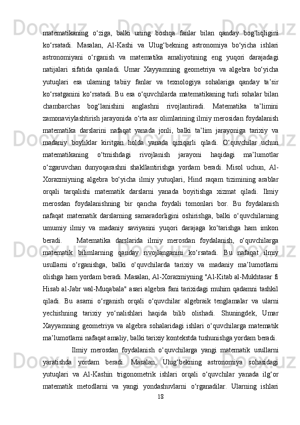 matematikaning   o‘ziga,   balki   uning   boshqa   fanlar   bilan   qanday   bog‘liqligini
ko‘rsatadi.   Masalan,   Al-Kashi   va   Ulug‘bekning   astronomiya   bo‘yicha   ishlari
astronomiyani   o‘rganish   va   matematika   amaliyotining   eng   yuqori   darajadagi
natijalari   sifatida   qaraladi.   Umar   Xayyamning   geometriya   va   algebra   bo‘yicha
yutuqlari   esa   ularning   tabiiy   fanlar   va   texnologiya   sohalariga   qanday   ta’sir
ko‘rsatganini   ko‘rsatadi.   Bu   esa   o‘quvchilarda   matematikaning  turli   sohalar   bilan
chambarchas   bog‘lanishini   anglashni   rivojlantiradi.   Matematika   ta’limini
zamonaviylashtirish jarayonida o‘rta asr olimlarining ilmiy merosidan foydalanish
matematika   darslarini   nafaqat   yanada   jonli,   balki   ta’lim   jarayoniga   tarixiy   va
madaniy   boyliklar   kiritgan   holda   yanada   qiziqarli   qiladi.   O‘quvchilar   uchun
matematikaning   o‘tmishdagi   rivojlanish   jarayoni   haqidagi   ma’lumotlar
o‘zgaruvchan   dunyoqarashni   shakllantirishga   yordam   beradi.   Misol   uchun,   Al-
Xorazmiyning   algebra   bo‘yicha   ilmiy   yutuqlari,   Hind   raqam   tizimining   arablar
orqali   tarqalishi   matematik   darslarni   yanada   boyitishga   xizmat   qiladi.   Ilmiy
merosdan   foydalanishning   bir   qancha   foydali   tomonlari   bor.   Bu   foydalanish
nafaqat   matematik   darslarning   samaradorligini   oshirishga,   balki   o‘quvchilarning
umumiy   ilmiy   va   madaniy   saviyasini   yuqori   darajaga   ko‘tarishga   ham   imkon
beradi.       Matematika   darslarida   ilmiy   merosdan   foydalanish,   o‘quvchilarga
matematik   bilimlarning   qanday   rivojlanganini   ko‘rsatadi.   Bu   nafaqat   ilmiy
usullarni   o‘rganishga,   balki   o‘quvchilarda   tarixiy   va   madaniy   ma’lumotlarni
olishga ham yordam beradi. Masalan, Al-Xorazmiyning "Al-Kitab al-Mukhtasar fi
Hisab al-Jabr wal-Muqabala" asari algebra fani tarixidagi muhim qadamni tashkil
qiladi.   Bu   asarni   o‘rganish   orqali   o‘quvchilar   algebraik   tenglamalar   va   ularni
yechishning   tarixiy   yo‘nalishlari   haqida   bilib   olishadi.   Shuningdek,   Umar
Xayyamning   geometriya   va   algebra   sohalaridagi   ishlari   o‘quvchilarga   matematik
ma’lumotlarni nafaqat amaliy, balki tarixiy kontekstda tushunishga yordam beradi.
      Ilmiy   merosdan   foydalanish   o‘quvchilarga   yangi   matematik   usullarni
yaratishda   yordam   beradi.   Masalan,   Ulug‘bekning   astronomiya   sohasidagi
yutuqlari   va   Al-Kashin   trigonometrik   ishlari   orqali   o‘quvchilar   yanada   ilg‘or
matematik   metodlarni   va   yangi   yondashuvlarni   o‘rganadilar.   Ularning   ishlari
18 