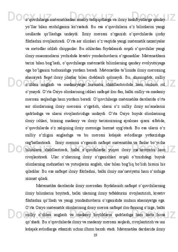 o‘quvchilarga matematikadan amaliy tadqiqotlarga va ilmiy kashfiyotlarga qanday
yo‘llar   bilan   erishilganini   ko‘rsatadi.   Bu   esa   o‘quvchilarni   o‘z   bilimlarini   yangi
usullarda   qo‘llashga   undaydi.   Ilmiy   merosni   o‘rganish   o‘quvchilarda   ijodiy
fikrlashni rivojlantiradi. O‘rta asr olimlari o‘z vaqtida yangi matematik nazariyalar
va   metodlar   ishlab   chiqqanlar.   Bu   ishlardan   foydalanish   orqali   o‘quvchilar   yangi
ilmiy muammolarni yechishda kreativ yondashuvlarni o‘rganadilar. Matematikani
tarixi  bilan bog‘lash, o‘quvchilarga matematik bilimlarning qanday evolyutsiyaga
ega bo‘lganini tushunishga yordam beradi. Matematika ta’limida ilmiy merosning
ahamiyati   faqat   ilmiy   jihatlar   bilan   cheklanib   qolmaydi.   Bu,   shuningdek,   milliy
o‘zlikni   anglash   va   madaniyatga   hurmatni   shakllantirishda   ham   muhim   rol
o‘ynaydi. O‘rta Osiyo olimlarining ishlari nafaqat ilm-fan, balki milliy va madaniy
merosni saqlashga ham yordam beradi. O‘quvchilarga matematika darslarida o‘rta
asr   olimlarining   ilmiy   merosini   o‘rgatish,   ularni   o‘z   milliy   ilmiy   an’analarini
qadrlashga   va   ularni   rivojlantirishga   undaydi.   O‘rta   Osiyo   buyuk   olimlarining
ilmiy   ishlari,   bizning   madaniy   va   ilmiy   tariximizning   ajralmas   qismi   sifatida,
o‘quvchilarda   o‘z   xalqining   ilmiy   merosiga   hurmat   uyg‘otadi.   Bu   esa   ularni   o‘z
milliy   o‘zligini   anglashga   va   bu   merosni   kelajak   avlodlarga   yetkazishga
rag'batlantiradi.     Ilmiy   merosni   o‘rganish   nafaqat   matematika   va   fanlar   bo‘yicha
bilimlarni   shakllantiradi,   balki   o‘quvchilarda   yuqori   ilmiy   ma’naviyatni   ham
rivojlantiradi.   Ular   o‘zlarining   ilmiy   o‘rganishlari   orqali   o‘tmishdagi   buyuk
olimlarning mehnatlari va yutuqlarini anglab, ular bilan bog‘liq bo‘lish hissini his
qiladilar. Bu  esa  nafaqat  ilmiy fikrlashni,  balki  ilmiy ma’naviyatni  ham  o‘sishiga
xizmat qiladi.
Matematika   darslarida   ilmiy   merosdan   foydalanish   nafaqat   o‘quvchilarning
ilmiy   bilimlarini   boyitadi,   balki   ularning   ilmiy   tafakkurini   rivojlantirish,   kreativ
fikrlashni   qo‘llash   va   yangi   yondashuvlarni   o‘rganishda   muhim   ahamiyatga   ega.
O‘rta Osiyo matematik olimlarining ilmiy merosi nafaqat ilm-fanning o‘ziga, balki
milliy   o‘zlikni   anglash   va   madaniy   boyliklarni   qadrlashga   ham   katta   hissa
qo‘shadi. Bu o‘quvchilarda ilmiy va madaniy merosni saqlash, rivojlantirish va uni
kelajak avlodlarga etkazish uchun ilhom baxsh etadi. Matematika darslarida ilmiy
19 