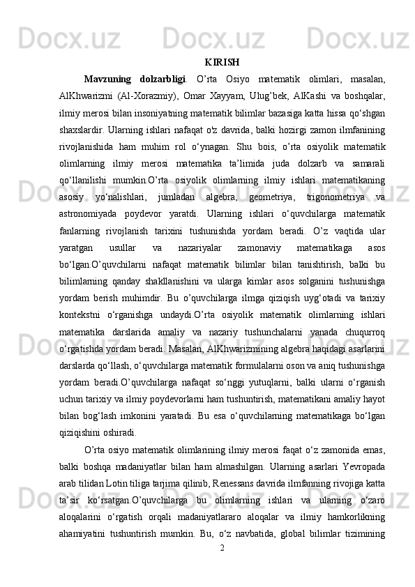 KIRISH
Mavzuning   dolzarbligi .   O’rta   Osiyo   matematik   olimlari,   masalan,
AlKhwarizmi   (Al-Xorazmiy),   Omar   Xayyam,   Ulug’bek,   AlKashi   va   boshqalar,
ilmiy merosi bilan insoniyatning matematik bilimlar bazasiga katta hissa qo‘shgan
shaxslardir.  Ularning  ishlari   nafaqat   o'z  davrida,  balki  hozirgi   zamon  ilmfanining
rivojlanishida   ham   muhim   rol   o‘ynagan.   Shu   bois,   o’rta   osiyolik   matematik
olimlarning   ilmiy   merosi   matematika   ta’limida   juda   dolzarb   va   samarali
qo‘llanilishi   mumkin.O’rta   osiyolik   olimlarning   ilmiy   ishlari   matematikaning
asosiy   yo‘nalishlari,   jumladan   algebra,   geometriya,   trigonometriya   va
astronomiyada   poydevor   yaratdi.   Ularning   ishlari   o‘quvchilarga   matematik
fanlarning   rivojlanish   tarixini   tushunishda   yordam   beradi.   O’z   vaqtida   ular
yaratgan   usullar   va   nazariyalar   zamonaviy   matematikaga   asos
bo‘lgan.O’quvchilarni   nafaqat   matematik   bilimlar   bilan   tanishtirish,   balki   bu
bilimlarning   qanday   shakllanishini   va   ularga   kimlar   asos   solganini   tushunishga
yordam   berish   muhimdir.   Bu   o’quvchilarga   ilmga   qiziqish   uyg‘otadi   va   tarixiy
kontekstni   o‘rganishga   undaydi.O’rta   osiyolik   matematik   olimlarning   ishlari
matematika   darslarida   amaliy   va   nazariy   tushunchalarni   yanada   chuqurroq
o‘rgatishda yordam beradi. Masalan, AlKhwarizmining algebra haqidagi asarlarini
darslarda qo‘llash, o‘quvchilarga matematik formulalarni oson va aniq tushunishga
yordam   beradi.O’quvchilarga   nafaqat   so‘nggi   yutuqlarni,   balki   ularni   o‘rganish
uchun tarixiy va ilmiy poydevorlarni ham tushuntirish, matematikani amaliy hayot
bilan   bog‘lash   imkonini   yaratadi.   Bu   esa   o‘quvchilarning   matematikaga   bo‘lgan
qiziqishini oshiradi.
O’rta osiyo matematik olimlarining ilmiy merosi  faqat  o‘z zamonida emas,
balki   boshqa   madaniyatlar   bilan   ham   almashilgan.   Ularning   asarlari   Yevropada
arab tilidan Lotin tiliga tarjima qilinib, Renessans davrida ilmfanning rivojiga katta
ta’sir   ko‘rsatgan.O’quvchilarga   bu   olimlarning   ishlari   va   ularning   o‘zaro
aloqalarini   o‘rgatish   orqali   madaniyatlararo   aloqalar   va   ilmiy   hamkorlikning
ahamiyatini   tushuntirish   mumkin.   Bu,   o‘z   navbatida,   global   bilimlar   tizimining
2 