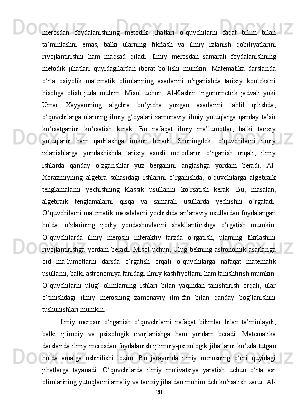merosdan   foydalanishning   metodik   jihatlari   o‘quvchilarni   faqat   bilim   bilan
ta’minlashni   emas,   balki   ularning   fikrlash   va   ilmiy   izlanish   qobiliyatlarini
rivojlantirishni   ham   maqsad   qiladi.   Ilmiy   merosdan   samarali   foydalanishning
metodik   jihatlari   quyidagilardan   iborat   bo‘lishi   mumkin:   Matematika   darslarida
o‘rta   osiyolik   matematik   olimlarining   asarlarini   o‘rganishda   tarixiy   kontekstni
hisobga   olish   juda   muhim.   Misol   uchun,   Al-Kashin   trigonometrik   jadvali   yoki
Umar   Xayyamning   algebra   bo‘yicha   yozgan   asarlarini   tahlil   qilishda,
o‘quvchilarga   ularning   ilmiy   g‘oyalari   zamonaviy   ilmiy   yutuqlarga   qanday   ta’sir
ko‘rsatganini   ko‘rsatish   kerak.   Bu   nafaqat   ilmiy   ma’lumotlar,   balki   tarixiy
yutuqlarni   ham   qadrlashga   imkon   beradi.   Shuningdek,   o‘quvchilarni   ilmiy
izlanishlarga   yondashishda   tarixiy   asosli   metodlarni   o‘rganish   orqali,   ilmiy
ishlarda   qanday   o‘zgarishlar   yuz   berganini   anglashga   yordam   beradi.   Al-
Xorazmiyning   algebra   sohasidagi   ishlarini   o‘rganishda,   o‘quvchilarga   algebraik
tenglamalarni   yechishning   klassik   usullarini   ko‘rsatish   kerak.   Bu,   masalan,
algebraik   tenglamalarni   qisqa   va   samarali   usullarda   yechishni   o‘rgatadi.
O‘quvchilarni matematik masalalarni yechishda an’anaviy usullardan foydalangan
holda,   o‘zlarining   ijodiy   yondashuvlarini   shakllantirishga   o‘rgatish   mumkin.
O‘quvchilarda   ilmiy   merosni   interaktiv   tarzda   o‘rgatish,   ularning   fikrlashini
rivojlantirishga   yordam   beradi.  Misol   uchun,  Ulug‘bekning  astronomik   asarlariga
oid   ma’lumotlarni   darsda   o‘rgatish   orqali   o‘quvchilarga   nafaqat   matematik
usullarni, balki astronomiya fanidagi ilmiy kashfiyotlarni ham tanishtirish mumkin.
O‘quvchilarni   ulug‘   olimlarning   ishlari   bilan   yaqindan   tanishtirish   orqali,   ular
o‘tmishdagi   ilmiy   merosning   zamonaviy   ilm-fan   bilan   qanday   bog‘lanishini
tushunishlari mumkin. 
Ilmiy   merosni   o‘rganish   o‘quvchilarni   nafaqat   bilimlar   bilan   ta’minlaydi,
balki   ijtimoiy   va   psixologik   rivojlanishga   ham   yordam   beradi.   Matematika
darslarida ilmiy merosdan foydalanish ijtimoiy-psixologik jihatlarni ko‘zda tutgan
holda   amalga   oshirilishi   lozim.   Bu   jarayonda   ilmiy   merosning   o‘rni   quyidagi
jihatlarga   tayanadi:   O‘quvchilarda   ilmiy   motivatsiya   yaratish   uchun   o‘rta   asr
olimlarining yutuqlarini amaliy va tarixiy jihatdan muhim deb ko‘rsatish zarur. Al-
20 