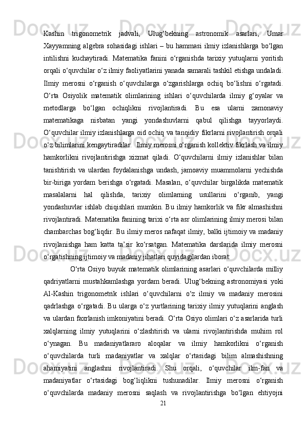Kashin   trigonometrik   jadvali,   Ulug‘bekning   astronomik   asarlari,   Umar
Xayyamning  algebra  sohasidagi   ishlari  –  bu hammasi  ilmiy izlanishlarga  bo‘lgan
intilishni   kuchaytiradi.   Matematika   fanini   o‘rganishda   tarixiy   yutuqlarni   yoritish
orqali o‘quvchilar o‘z ilmiy faoliyatlarini yanada samarali tashkil etishga undaladi.
Ilmiy   merosni   o‘rganish   o‘quvchilarga   o‘zgarishlarga   ochiq   bo‘lishni   o‘rgatadi.
O‘rta   Osiyolik   matematik   olimlarining   ishlari   o‘quvchilarda   ilmiy   g‘oyalar   va
metodlarga   bo‘lgan   ochiqlikni   rivojlantiradi.   Bu   esa   ularni   zamonaviy
matematikaga   nisbatan   yangi   yondashuvlarni   qabul   qilishga   tayyorlaydi.
O‘quvchilar ilmiy izlanishlarga oid ochiq va tanqidiy fikrlarni rivojlantirish orqali
o‘z bilimlarini kengaytiradilar.  Ilmiy merosni o‘rganish kollektiv fikrlash va ilmiy
hamkorlikni   rivojlantirishga   xizmat   qiladi.   O‘quvchilarni   ilmiy   izlanishlar   bilan
tanishtirish   va   ulardan   foydalanishga   undash,   jamoaviy   muammolarni   yechishda
bir-biriga   yordam   berishga   o‘rgatadi.   Masalan,   o‘quvchilar   birgalikda   matematik
masalalarni   hal   qilishda,   tarixiy   olimlarning   usullarini   o‘rganib,   yangi
yondashuvlar   ishlab   chiqishlari   mumkin.  Bu   ilmiy   hamkorlik   va  fikr   almashishni
rivojlantiradi. Matematika fanining tarixi o‘rta asr olimlarining ilmiy merosi bilan
chambarchas bog‘liqdir. Bu ilmiy meros nafaqat ilmiy, balki ijtimoiy va madaniy
rivojlanishga   ham   katta   ta’sir   ko‘rsatgan.   Matematika   darslarida   ilmiy   merosni
o‘rgatishning ijtimoiy va madaniy jihatlari quyidagilardan iborat:
      O‘rta   Osiyo   buyuk   matematik   olimlarining   asarlari   o‘quvchilarda   milliy
qadriyatlarni   mustahkamlashga   yordam   beradi.   Ulug‘bekning   astronomiyasi   yoki
Al-Kashin   trigonometrik   ishlari   o‘quvchilarni   o‘z   ilmiy   va   madaniy   merosini
qadrlashga   o‘rgatadi.   Bu   ularga   o‘z   yurtlarining   tarixiy   ilmiy   yutuqlarini   anglash
va ulardan faxrlanish imkoniyatini beradi. O‘rta Osiyo olimlari o‘z asarlarida turli
xalqlarning   ilmiy   yutuqlarini   o‘zlashtirish   va   ularni   rivojlantirishda   muhim   rol
o‘ynagan.   Bu   madaniyatlararo   aloqalar   va   ilmiy   hamkorlikni   o‘rganish
o‘quvchilarda   turli   madaniyatlar   va   xalqlar   o‘rtasidagi   bilim   almashishning
ahamiyatini   anglashni   rivojlantiradi.   Shu   orqali,   o‘quvchilar   ilm-fan   va
madaniyatlar   o‘rtasidagi   bog‘liqlikni   tushunadilar.   Ilmiy   merosni   o‘rganish
o‘quvchilarda   madaniy   merosni   saqlash   va   rivojlantirishga   bo‘lgan   ehtiyojni
21 