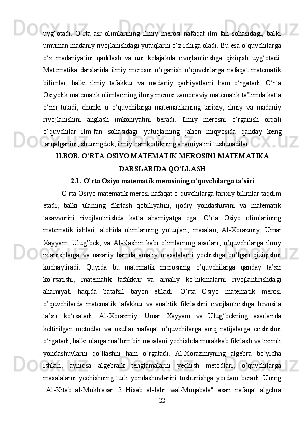 uyg‘otadi.   O‘rta   asr   olimlarining   ilmiy   merosi   nafaqat   ilm-fan   sohasidagi,   balki
umuman madaniy rivojlanishdagi yutuqlarni o‘z ichiga oladi. Bu esa o‘quvchilarga
o‘z   madaniyatini   qadrlash   va   uni   kelajakda   rivojlantirishga   qiziqish   uyg‘otadi.
Matematika   darslarida   ilmiy   merosni   o‘rganish   o‘quvchilarga   nafaqat   matematik
bilimlar,   balki   ilmiy   tafakkur   va   madaniy   qadriyatlarni   ham   o‘rgatadi.   O‘rta
Osiyolik matematik olimlarining ilmiy merosi zamonaviy matematik ta’limda katta
o‘rin   tutadi,   chunki   u   o‘quvchilarga   matematikaning   tarixiy,   ilmiy   va   madaniy
rivojlanishini   anglash   imkoniyatini   beradi.   Ilmiy   merosni   o‘rganish   orqali
o‘quvchilar   ilm-fan   sohasidagi   yutuqlarning   jahon   miqyosida   qanday   keng
tarqalganini, shuningdek, ilmiy hamkorlikning ahamiyatini tushunadilar.
II.BOB. O’RTA OSIYO MATEMATIK MEROSINI MATEMATIKA
DARSLARIDA QO’LLASH
2.1.  O’rta Osiyo matematik merosining o’quvchilarga ta’siri
O’rta Osiyo matematik merosi nafaqat o’quvchilarga tarixiy bilimlar taqdim
etadi,   balki   ularning   fikrlash   qobiliyatini,   ijodiy   yondashuvini   va   matematik
tasavvurini   rivojlantirishda   katta   ahamiyatga   ega.   O’rta   Osiyo   olimlarining
matematik   ishlari,   alohida   olimlarning   yutuqlari,   masalan,   Al-Xorazmiy,   Umar
Xayyam,   Ulug‘bek,   va   Al-Kashin   kabi   olimlarning   asarlari,   o’quvchilarga   ilmiy
izlanishlarga   va   nazariy   hamda   amaliy   masalalarni   yechishga   bo‘lgan   qiziqishni
kuchaytiradi.   Quyida   bu   matematik   merosning   o’quvchilarga   qanday   ta’sir
ko‘rsatishi,   matematik   tafakkur   va   amaliy   ko‘nikmalarni   rivojlantirishdagi
ahamiyati   haqida   batafsil   bayon   etiladi.   O’rta   Osiyo   matematik   merosi
o’quvchilarda   matematik   tafakkur   va   analitik   fikrlashni   rivojlantirishga   bevosita
ta’sir   ko‘rsatadi.   Al-Xorazmiy,   Umar   Xayyam   va   Ulug‘bekning   asarlarida
keltirilgan   metodlar   va   usullar   nafaqat   o‘quvchilarga   aniq   natijalarga   erishishni
o‘rgatadi, balki ularga ma’lum bir masalani yechishda murakkab fikrlash va tizimli
yondashuvlarni   qo‘llashni   ham   o‘rgatadi.   Al-Xorazmiyning   algebra   bo‘yicha
ishlari,   ayniqsa   algebraik   tenglamalarni   yechish   metodlari,   o’quvchilarga
masalalarni   yechishning   turli   yondashuvlarini   tushunishga   yordam   beradi.   Uning
"Al-Kitab   al-Mukhtasar   fi   Hisab   al-Jabr   wal-Muqabala"   asari   nafaqat   algebra
22 