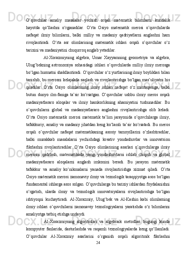 O’quvchilar   amaliy   masalalar   yechish   orqali   matematik   bilimlarni   kundalik
hayotda   qo‘llashni   o‘rganadilar.   O’rta   Osiyo   matematik   merosi   o’quvchilarda
nafaqat   ilmiy   bilimlarni,   balki   milliy   va   madaniy   qadriyatlarni   anglashni   ham
rivojlantiradi.   O‘rta   asr   olimlarining   matematik   ishlari   orqali   o’quvchilar   o‘z
tarixini va madaniyatini chuqurroq anglab yetadilar.
      Al-Xorazmiyning   algebra,   Umar   Xayyamning   geometriya   va   algebra,
Ulug‘bekning   astronomiya   sohasidagi   ishlari   o’quvchilarda   milliy   ilmiy   merosga
bo‘lgan hurmatni shakllantiradi. O‘quvchilar o‘z yurtlarining ilmiy boyliklari bilan
tanishib, bu merosni kelajakda saqlash va rivojlantirishga bo‘lgan mas’uliyatni his
qiladilar.   O‘rta   Osiyo   olimlarining   ilmiy   ishlari   nafaqat   o‘z   mintaqasiga,   balki
butun   dunyo   ilm-faniga   ta’sir   ko‘rsatgan.   O‘quvchilar   ushbu   ilmiy   meros   orqali
madaniyatlararo   aloqalar   va   ilmiy   hamkorlikning   ahamiyatini   tushunadilar.   Bu
o’quvchilarni   global   va   madaniyatlararo   anglashni   rivojlantirishga   olib   keladi.
O’rta   Osiyo   matematik   merosi   matematik   ta’lim   jarayonida   o’quvchilarga   ilmiy,
tafakkuriy, amaliy va madaniy jihatdan keng ko‘lamli  ta’sir  ko‘rsatadi. Bu meros
orqali   o’quvchilar   nafaqat   matematikaning   asosiy   tamoyillarini   o‘zlashtiradilar,
balki   murakkab   masalalarni   yechishdagi   kreativ   yondashuvlar   va   innovatsion
fikrlashni   rivojlantiradilar.   O’rta   Osiyo   olimlarining   asarlari   o’quvchilarga   ilmiy
merosni   qadrlash,   matematikada   yangi   yondashuvlarni   ishlab   chiqish   va   global
madaniyatlararo   aloqalarni   anglash   imkonini   beradi.   Bu   jarayon   matematik
tafakkur   va   amaliy   ko‘nikmalarni   yanada   rivojlantirishga   xizmat   qiladi.   O’rta
Osiyo matematik merosi zamonaviy ilmiy va texnologik taraqqiyotga asos bo‘lgan
fundamental ishlarga asos solgan. O’quvchilarga bu tarixiy ishlardan foydalanishni
o‘rgatish,   ularda   ilmiy   va   texnologik   innovatsiyalarni   rivojlantirishga   bo‘lgan
ishtiyoqni   kuchaytiradi.   Al-Xorazmiy,   Ulug‘bek   va   Al-Kashin   kabi   olimlarning
ilmiy   ishlari   o’quvchilarni   zamonaviy   texnologiyalarni   yaratishda   o‘z   bilimlarini
amaliyotga tatbiq etishga undaydi.
      Al-Xorazmiyning   algoritmlari   va   algebraik   metodlari   bugungi   kunda
kompyuter   fanlarida,   dasturlashda   va   raqamli   texnologiyalarda   keng   qo‘llaniladi.
O’quvchilar   Al-Xorazmiy   asarlarini   o’rganish   orqali   algoritmik   fikrlashni
24 
