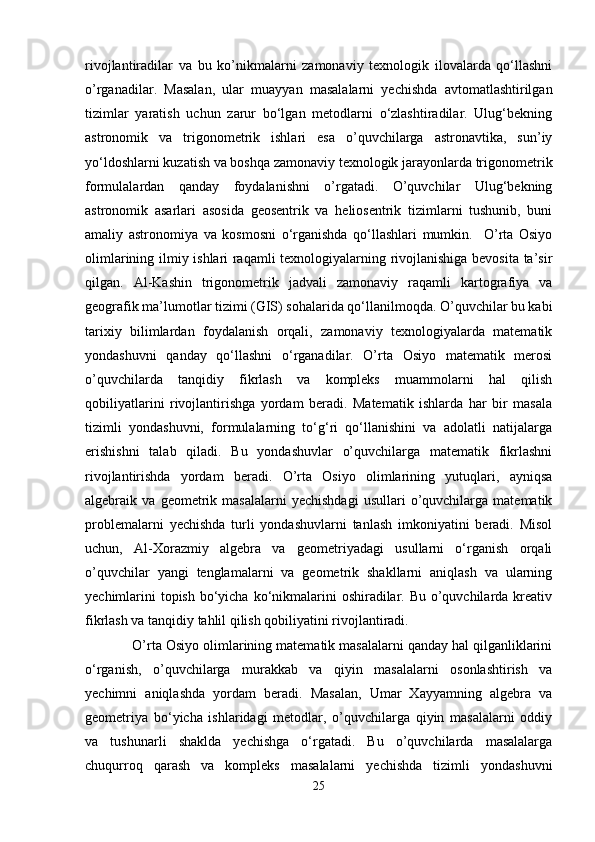 rivojlantiradilar   va   bu   ko’nikmalarni   zamonaviy   texnologik   ilovalarda   qo‘llashni
o’rganadilar.   Masalan,   ular   muayyan   masalalarni   yechishda   avtomatlashtirilgan
tizimlar   yaratish   uchun   zarur   bo‘lgan   metodlarni   o‘zlashtiradilar.   Ulug‘bekning
astronomik   va   trigonometrik   ishlari   esa   o’quvchilarga   astronavtika,   sun’iy
yo‘ldoshlarni kuzatish va boshqa zamonaviy texnologik jarayonlarda trigonometrik
formulalardan   qanday   foydalanishni   o’rgatadi.   O’quvchilar   Ulug‘bekning
astronomik   asarlari   asosida   geosentrik   va   heliosentrik   tizimlarni   tushunib,   buni
amaliy   astronomiya   va   kosmosni   o‘rganishda   qo‘llashlari   mumkin.     O’rta   Osiyo
olimlarining ilmiy ishlari raqamli texnologiyalarning rivojlanishiga bevosita ta’sir
qilgan.   Al-Kashin   trigonometrik   jadvali   zamonaviy   raqamli   kartografiya   va
geografik ma’lumotlar tizimi (GIS) sohalarida qo‘llanilmoqda. O’quvchilar bu kabi
tarixiy   bilimlardan   foydalanish   orqali,   zamonaviy   texnologiyalarda   matematik
yondashuvni   qanday   qo‘llashni   o‘rganadilar.   O’rta   Osiyo   matematik   merosi
o’quvchilarda   tanqidiy   fikrlash   va   kompleks   muammolarni   hal   qilish
qobiliyatlarini   rivojlantirishga   yordam   beradi.   Matematik   ishlarda   har   bir   masala
tizimli   yondashuvni,   formulalarning   to‘g‘ri   qo‘llanishini   va   adolatli   natijalarga
erishishni   talab   qiladi.   Bu   yondashuvlar   o’quvchilarga   matematik   fikrlashni
rivojlantirishda   yordam   beradi.   O’rta   Osiyo   olimlarining   yutuqlari,   ayniqsa
algebraik  va   geometrik  masalalarni   yechishdagi   usullari   o’quvchilarga   matematik
problemalarni   yechishda   turli   yondashuvlarni   tanlash   imkoniyatini   beradi.   Misol
uchun,   Al-Xorazmiy   algebra   va   geometriyadagi   usullarni   o‘rganish   orqali
o’quvchilar   yangi   tenglamalarni   va   geometrik   shakllarni   aniqlash   va   ularning
yechimlarini  topish bo‘yicha ko‘nikmalarini  oshiradilar. Bu o’quvchilarda kreativ
fikrlash va tanqidiy tahlil qilish qobiliyatini rivojlantiradi.
   O’rta Osiyo olimlarining matematik masalalarni qanday hal qilganliklarini
o‘rganish,   o’quvchilarga   murakkab   va   qiyin   masalalarni   osonlashtirish   va
yechimni   aniqlashda   yordam   beradi.   Masalan,   Umar   Xayyamning   algebra   va
geometriya   bo‘yicha   ishlaridagi   metodlar,   o’quvchilarga   qiyin   masalalarni   oddiy
va   tushunarli   shaklda   yechishga   o‘rgatadi.   Bu   o’quvchilarda   masalalarga
chuqurroq   qarash   va   kompleks   masalalarni   yechishda   tizimli   yondashuvni
25 