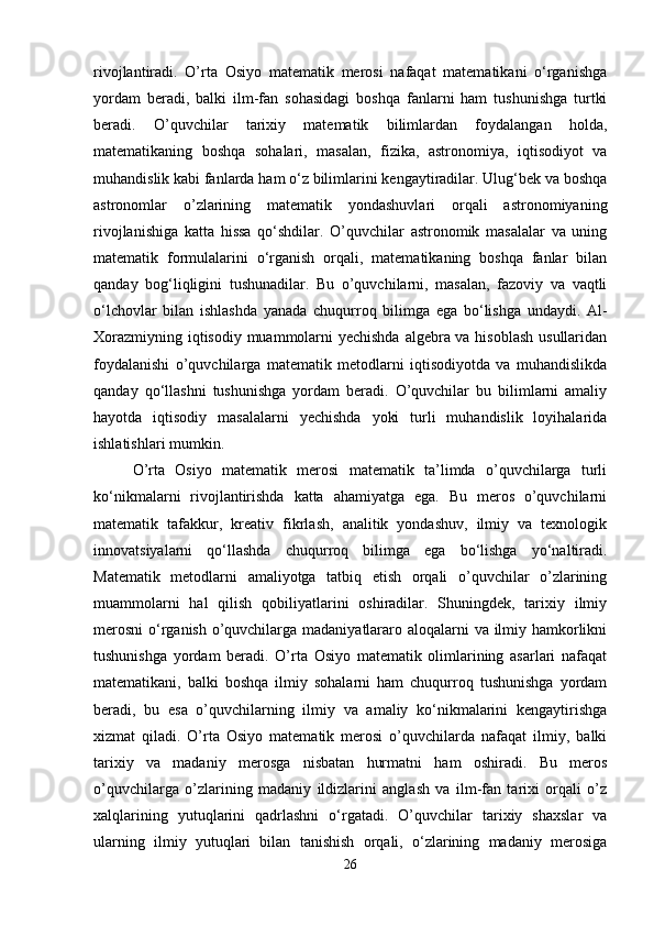 rivojlantiradi.   O’rta   Osiyo   matematik   merosi   nafaqat   matematikani   o‘rganishga
yordam   beradi,   balki   ilm-fan   sohasidagi   boshqa   fanlarni   ham   tushunishga   turtki
beradi.   O’quvchilar   tarixiy   matematik   bilimlardan   foydalangan   holda,
matematikaning   boshqa   sohalari,   masalan,   fizika,   astronomiya,   iqtisodiyot   va
muhandislik kabi fanlarda ham o‘z bilimlarini kengaytiradilar. Ulug‘bek va boshqa
astronomlar   o’zlarining   matematik   yondashuvlari   orqali   astronomiyaning
rivojlanishiga   katta   hissa   qo‘shdilar.   O’quvchilar   astronomik   masalalar   va   uning
matematik   formulalarini   o‘rganish   orqali,   matematikaning   boshqa   fanlar   bilan
qanday   bog‘liqligini   tushunadilar.   Bu   o’quvchilarni,   masalan,   fazoviy   va   vaqtli
o‘lchovlar   bilan   ishlashda   yanada   chuqurroq   bilimga   ega   bo‘lishga   undaydi.   Al-
Xorazmiyning iqtisodiy muammolarni  yechishda  algebra va hisoblash  usullaridan
foydalanishi   o’quvchilarga   matematik   metodlarni   iqtisodiyotda   va   muhandislikda
qanday   qo‘llashni   tushunishga   yordam   beradi.   O’quvchilar   bu   bilimlarni   amaliy
hayotda   iqtisodiy   masalalarni   yechishda   yoki   turli   muhandislik   loyihalarida
ishlatishlari mumkin.
O’rta   Osiyo   matematik   merosi   matematik   ta’limda   o’quvchilarga   turli
ko‘nikmalarni   rivojlantirishda   katta   ahamiyatga   ega.   Bu   meros   o’quvchilarni
matematik   tafakkur,   kreativ   fikrlash,   analitik   yondashuv,   ilmiy   va   texnologik
innovatsiyalarni   qo‘llashda   chuqurroq   bilimga   ega   bo‘lishga   yo‘naltiradi.
Matematik   metodlarni   amaliyotga   tatbiq   etish   orqali   o’quvchilar   o’zlarining
muammolarni   hal   qilish   qobiliyatlarini   oshiradilar.   Shuningdek,   tarixiy   ilmiy
merosni  o‘rganish o’quvchilarga madaniyatlararo aloqalarni va ilmiy hamkorlikni
tushunishga   yordam   beradi.   O’rta   Osiyo   matematik   olimlarining   asarlari   nafaqat
matematikani,   balki   boshqa   ilmiy   sohalarni   ham   chuqurroq   tushunishga   yordam
beradi,   bu   esa   o’quvchilarning   ilmiy   va   amaliy   ko‘nikmalarini   kengaytirishga
xizmat   qiladi.   O’rta   Osiyo   matematik   merosi   o’quvchilarda   nafaqat   ilmiy,   balki
tarixiy   va   madaniy   merosga   nisbatan   hurmatni   ham   oshiradi.   Bu   meros
o’quvchilarga   o’zlarining   madaniy   ildizlarini   anglash   va   ilm-fan   tarixi   orqali   o’z
xalqlarining   yutuqlarini   qadrlashni   o‘rgatadi.   O’quvchilar   tarixiy   shaxslar   va
ularning   ilmiy   yutuqlari   bilan   tanishish   orqali,   o‘zlarining   madaniy   merosiga
26 