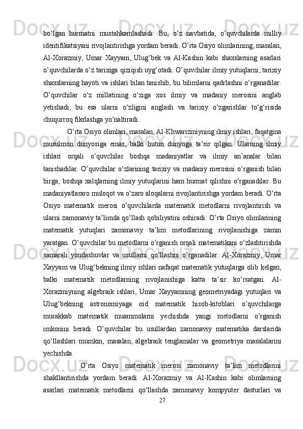 bo‘lgan   hurmatni   mustahkamlashadi.   Bu,   o‘z   navbatida,   o’quvchilarda   milliy
identifikatsiyani rivojlantirishga yordam beradi. O’rta Osiyo olimlarining, masalan,
Al-Xorazmiy,   Umar   Xayyam,   Ulug‘bek   va   Al-Kashin   kabi   shaxslarning   asarlari
o’quvchilarda o‘z tarixiga qiziqish uyg‘otadi. O’quvchilar ilmiy yutuqlarni, tarixiy
shaxslarning hayoti va ishlari bilan tanishib, bu bilimlarni qadrlashni o‘rganadilar.
O’quvchilar   o‘z   millatining   o‘ziga   xos   ilmiy   va   madaniy   merosini   anglab
yetishadi,   bu   esa   ularni   o‘zligini   anglash   va   tarixiy   o‘zgarishlar   to‘g‘risida
chuqurroq fikrlashga yo‘naltiradi. 
   O’rta Osiyo olimlari, masalan, Al-Khwarizmiyning ilmiy ishlari, faqatgina
musulmon   dunyosiga   emas,   balki   butun   dunyoga   ta’sir   qilgan.   Ularning   ilmiy
ishlari   orqali   o’quvchilar   boshqa   madaniyatlar   va   ilmiy   an’analar   bilan
tanishadilar.   O’quvchilar   o‘zlarining   tarixiy   va   madaniy   merosini   o‘rganish   bilan
birga,   boshqa   xalqlarning   ilmiy   yutuqlarini   ham   hurmat   qilishni   o‘rganadilar.   Bu
madaniyatlararo muloqot va o‘zaro aloqalarni rivojlantirishga yordam beradi. O’rta
Osiyo   matematik   merosi   o’quvchilarda   matematik   metodlarni   rivojlantirish   va
ularni zamonaviy ta’limda qo‘llash qobiliyatini oshiradi. O’rta Osiyo olimlarining
matematik   yutuqlari   zamonaviy   ta’lim   metodlarining   rivojlanishiga   zamin
yaratgan. O’quvchilar bu metodlarni o’rganish orqali matematikani o‘zlashtirishda
samarali   yondashuvlar   va   usullarni   qo‘llashni   o’rganadilar.   Al-Xorazmiy,   Umar
Xayyam va Ulug‘bekning ilmiy ishlari nafaqat matematik yutuqlarga olib kelgan,
balki   matematik   metodlarning   rivojlanishiga   katta   ta’sir   ko‘rsatgan.   Al-
Xorazmiyning   algebraik   ishlari,   Umar   Xayyamning   geometriyadagi   yutuqlari   va
Ulug‘bekning   astronomiyaga   oid   matematik   hisob-kitoblari   o’quvchilarga
murakkab   matematik   muammolarni   yechishda   yangi   metodlarni   o’rganish
imkonini   beradi.   O’quvchilar   bu   usullardan   zamonaviy   matematika   darslarida
qo‘llashlari   mumkin,   masalan,   algebraik   tenglamalar   va   geometriya   masalalarini
yechishda.
      O’rta   Osiyo   matematik   merosi   zamonaviy   ta’lim   metodlarini
shakllantirishda   yordam   beradi.   Al-Xorazmiy   va   Al-Kashin   kabi   olimlarning
asarlari   matematik   metodlarni   qo‘llashda   zamonaviy   kompyuter   dasturlari   va
27 
