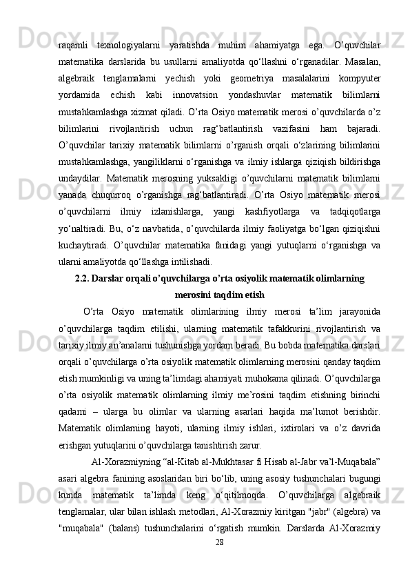 raqamli   texnologiyalarni   yaratishda   muhim   ahamiyatga   ega.   O’quvchilar
matematika   darslarida   bu   usullarni   amaliyotda   qo‘llashni   o‘rganadilar.   Masalan,
algebraik   tenglamalarni   yechish   yoki   geometriya   masalalarini   kompyuter
yordamida   echish   kabi   innovatsion   yondashuvlar   matematik   bilimlarni
mustahkamlashga xizmat qiladi. O’rta Osiyo matematik merosi o’quvchilarda o’z
bilimlarini   rivojlantirish   uchun   rag‘batlantirish   vazifasini   ham   bajaradi.
O’quvchilar   tarixiy   matematik   bilimlarni   o’rganish   orqali   o‘zlarining   bilimlarini
mustahkamlashga,  yangiliklarni   o‘rganishga   va  ilmiy  ishlarga   qiziqish  bildirishga
undaydilar.   Matematik   merosning   yuksakligi   o’quvchilarni   matematik   bilimlarni
yanada   chuqurroq   o’rganishga   rag‘batlantiradi.   O’rta   Osiyo   matematik   merosi
o’quvchilarni   ilmiy   izlanishlarga,   yangi   kashfiyotlarga   va   tadqiqotlarga
yo‘naltiradi.   Bu,   o‘z   navbatida,   o’quvchilarda   ilmiy   faoliyatga   bo‘lgan   qiziqishni
kuchaytiradi.   O’quvchilar   matematika   fanidagi   yangi   yutuqlarni   o‘rganishga   va
ularni amaliyotda qo‘llashga intilishadi. 
2.2. Darslar orqali o’quvchilarga o’rta osiyolik matematik olimlarning
merosini taqdim etish
O’rta   Osiyo   matematik   olimlarining   ilmiy   merosi   ta’lim   jarayonida
o’quvchilarga   taqdim   etilishi,   ularning   matematik   tafakkurini   rivojlantirish   va
tarixiy ilmiy an’analarni tushunishga yordam beradi. Bu bobda matematika darslari
orqali o’quvchilarga o’rta osiyolik matematik olimlarning merosini qanday taqdim
etish mumkinligi va uning ta’limdagi ahamiyati muhokama qilinadi. O’quvchilarga
o’rta   osiyolik   matematik   olimlarning   ilmiy   me’rosini   taqdim   etishning   birinchi
qadami   –   ularga   bu   olimlar   va   ularning   asarlari   haqida   ma’lumot   berishdir.
Matematik   olimlarning   hayoti,   ularning   ilmiy   ishlari,   ixtirolari   va   o’z   davrida
erishgan yutuqlarini o’quvchilarga tanishtirish zarur. 
    Al-Xorazmiyning “al-Kitab al-Mukhtasar fi Hisab al-Jabr va’l-Muqabala”
asari   algebra   fanining   asoslaridan   biri   bo‘lib,   uning   asosiy   tushunchalari   bugungi
kunda   matematik   ta’limda   keng   o‘qitilmoqda.   O’quvchilarga   algebraik
tenglamalar, ular bilan ishlash metodlari, Al-Xorazmiy kiritgan "jabr" (algebra) va
"muqabala"   (balans)   tushunchalarini   o‘rgatish   mumkin.   Darslarda   Al-Xorazmiy
28 