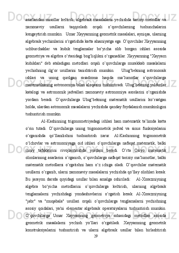asarlaridan   misollar   keltirib,   algebraik   masalalarni   yechishda   tarixiy   metodlar   va
zamonaviy   usullarni   taqqoslash   orqali   o’quvchilarning   tushunchalarini
kengaytirish mumkin.   Umar Xayyamning geometrik masalalari, ayniqsa, ularning
algebraik yechimlarini o‘rgatishda katta ahamiyatga ega. O’quvchilar Xayyamning
uchburchaklar   va   kubik   tenglamalar   bo‘yicha   olib   borgan   ishlari   asosida
geometriya va algebra o‘rtasidagi bog‘liqlikni o‘rganadilar. Xayyamning "Xayyam
kubiklari"   deb   ataladigan   metodlari   orqali   o’quvchilarga   murakkab   masalalarni
yechishning   ilg‘or   usullarini   tanishtirish   mumkin.       Ulug‘bekning   astronomik
ishlari   va   uning   qurilgan   rasadxona   haqida   ma’lumotlar   o’quvchilarga
matematikaning astronomiya bilan aloqasini tushuntiradi. Ulug‘bekning yulduzlar
katalogi   va   astronomik   jadvallari   zamonaviy   astronomiya   asoslarini   o‘rganishda
yordam   beradi.   O’quvchilarga   Ulug‘bekning   matematik   usullarini   ko‘rsatgan
holda, ulardan astronomik masalalarni yechishda qanday foydalanish mumkinligini
tushuntirish mumkin.
      Al-Kashinning   trigonometriyadagi   ishlari   ham   matematik   ta’limda   katta
o‘rin   tutadi.   O’quvchilarga   uning   trigonometrik   jadval   va   sinus   funksiyalarini
o‘rganishda   qo‘llanilishini   tushuntirish   zarur.   Al-Kashinning   trigonometrik
o‘lchovlar   va   astronomiyaga   oid   ishlari   o’quvchilarga   nafaqat   matematik,   balki
ilmiy   tafakkurini   rivojlantirishda   yordam   beradi.   O’rta   Osiyo   matematik
olimlarining asarlarini o’rganish, o’quvchilarga nafaqat  tarixiy ma’lumotlar, balki
matematik   metodlarni   o‘rgatishni   ham   o‘z   ichiga   oladi.   O’quvchilar   matematik
usullarni o’rganib, ularni zamonaviy masalalarni yechishda qo‘llay olishlari kerak.
Bu   jarayon   darsda   quyidagi   usullar   bilan   amalga   oshiriladi:       Al-Xorazmiyning
algebra   bo‘yicha   metodlarini   o’quvchilarga   keltirish,   ularning   algebraik
tenglamalarni   yechishdagi   yondashuvlarini   o‘rgatish   kerak.   Al-Xorazmiyning
"jabr"   va   "muqabala"   usullari   orqali   o’quvchilarga   tenglamalarni   yechishning
asosiy   qoidalari,   ya'ni   elementar   algebraik   operatsiyalarni   tushuntirish   mumkin.
O’quvchilarga   Umar   Xayyamning   geometriya   sohasidagi   metodlari   asosida
geometrik   masalalarni   yechish   yo‘llari   o‘rgatiladi.   Xayyamning   geometrik
konstruksiyalarini   tushuntirish   va   ularni   algebraik   usullar   bilan   birlashtirish
29 