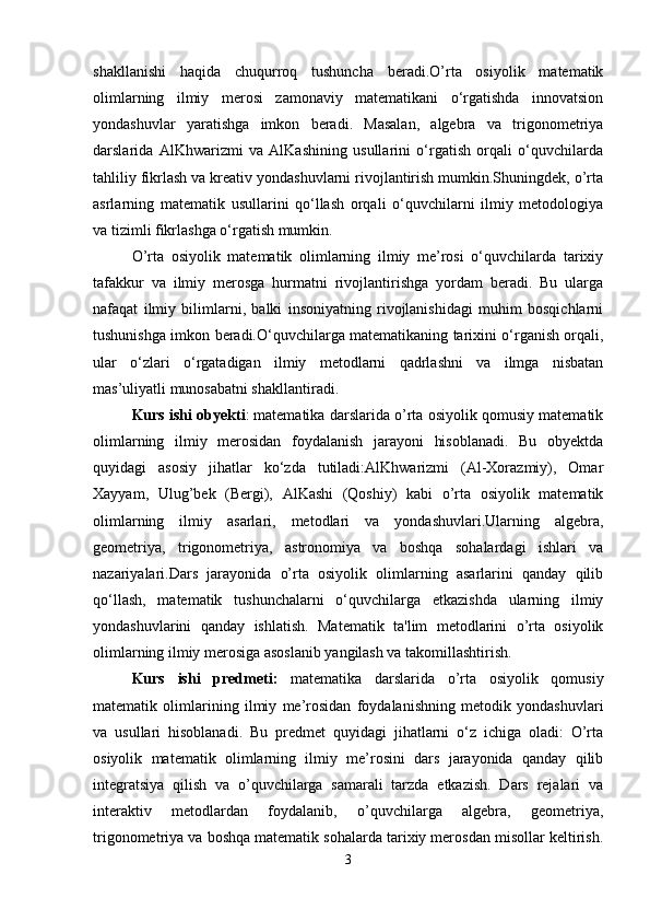 shakllanishi   haqida   chuqurroq   tushuncha   beradi.O’rta   osiyolik   matematik
olimlarning   ilmiy   merosi   zamonaviy   matematikani   o‘rgatishda   innovatsion
yondashuvlar   yaratishga   imkon   beradi.   Masalan,   algebra   va   trigonometriya
darslarida   AlKhwarizmi   va   AlKashining   usullarini   o‘rgatish   orqali   o‘quvchilarda
tahliliy fikrlash va kreativ yondashuvlarni rivojlantirish mumkin.Shuningdek, o’rta
asrlarning   matematik   usullarini   qo‘llash   orqali   o‘quvchilarni   ilmiy   metodologiya
va tizimli fikrlashga o‘rgatish mumkin.
O’rta   osiyolik   matematik   olimlarning   ilmiy   me’rosi   o‘quvchilarda   tarixiy
tafakkur   va   ilmiy   merosga   hurmatni   rivojlantirishga   yordam   beradi.   Bu   ularga
nafaqat   ilmiy   bilimlarni,   balki   insoniyatning   rivojlanishidagi   muhim   bosqichlarni
tushunishga imkon beradi.O‘quvchilarga matematikaning tarixini o‘rganish orqali,
ular   o‘zlari   o‘rgatadigan   ilmiy   metodlarni   qadrlashni   va   ilmga   nisbatan
mas’uliyatli munosabatni shakllantiradi.
Kurs ishi   о byekti :   matematika darslarida o’rta osiyolik qomusiy matematik
olimlarning   ilmiy   merosidan   foydalanish   jarayoni   hisoblanadi.   Bu   obyektda
quyidagi   asosiy   jihatlar   ko‘zda   tutiladi:AlKhwarizmi   (Al-Xorazmiy),   Omar
Xayyam,   Ulug’bek   (Bergi),   AlKashi   (Qoshiy)   kabi   o’rta   osiyolik   matematik
olimlarning   ilmiy   asarlari,   metodlari   va   yondashuvlari.Ularning   algebra,
geometriya,   trigonometriya,   astronomiya   va   boshqa   sohalardagi   ishlari   va
nazariyalari.Dars   jarayonida   o’rta   osiyolik   olimlarning   asarlarini   qanday   qilib
qo‘llash,   matematik   tushunchalarni   o‘quvchilarga   etkazishda   ularning   ilmiy
yondashuvlarini   qanday   ishlatish.   Matematik   ta'lim   metodlarini   o’rta   osiyolik
olimlarning ilmiy merosiga asoslanib yangilash va takomillashtirish.
Kurs   ishi   pr е dm е ti:   matematika   darslarida   o’rta   osiyolik   qomusiy
matematik   olimlarining   ilmiy   me’rosidan   foydalanishning   metodik   yondashuvlari
va   usullari   hisoblanadi.   Bu   predmet   quyidagi   jihatlarni   o‘z   ichiga   oladi:   O’rta
osiyolik   matematik   olimlarning   ilmiy   me’rosini   dars   jarayonida   qanday   qilib
integratsiya   qilish   va   o’quvchilarga   samarali   tarzda   etkazish.   Dars   rejalari   va
interaktiv   metodlardan   foydalanib,   o’quvchilarga   algebra,   geometriya,
trigonometriya va boshqa matematik sohalarda tarixiy merosdan misollar keltirish.
3 
