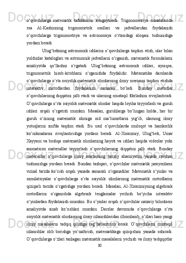 o’quvchilarga   matematik   tafakkurini   kengaytiradi.   Trigonometriya   masalalarida
esa   Al-Kashinning   trigonometrik   usullari   va   jadvallaridan   foydalanish
o’quvchilarga   trigonometriya   va   astronomiya   o‘rtasidagi   aloqani   tushunishga
yordam beradi.
     Ulug‘bekning astronomik ishlarini  o’quvchilarga taqdim  etish, ular  bilan
yulduzlar kataloglari va astronomik jadvallarni o‘rganish, matematik formulalarni
amaliyotda   qo‘llashni   o‘rgatadi.   Ulug‘bekning   astronomik   ishlari,   ayniqsa,
trigonometrik   hisob-kitoblarni   o‘rganishda   foydalidir.   Matematika   darslarida
o’quvchilarga o’rta osiyolik matematik olimlarning ilmiy merosini taqdim etishda
interaktiv   metodlardan   foydalanish   samarali   bo‘ladi.   Bunday   metodlar
o’quvchilarning diqqatini jalb etadi  va ularning mustaqil fikrlashini rivojlantiradi.
O’quvchilarga o’rta osiyolik matematik olimlar haqida loyiha tayyorlash va guruh
ishlari   orqali   o‘rgatish   mumkin.   Masalan,   guruhlarga   bo‘lingan   holda,   har   bir
guruh   o’zining   matematik   olimiga   oid   ma’lumotlarni   yig‘ib,   ularning   ilmiy
yutuqlarini   sinfda   taqdim   etadi.   Bu   usul   o’quvchilarda   muloqot   va   hamkorlik
ko‘nikmalarini   rivojlantirishga   yordam   beradi.   Al-Xorazmiy,   Ulug‘bek,   Umar
Xayyam   va   boshqa   matematik   olimlarning   hayoti   va   ishlari   haqida   videolar   yoki
animatsion   materiallar   tayyorlash   o’quvchilarning   diqqatini   jalb   etadi.   Bunday
materiallar   o’quvchilarga   ilmiy   asarlarning   tarixiy   ahamiyatini   yanada   ravshan
tushunishga   yordam   beradi.   Bundan   tashqari,   o’quvchilar   matematik   jarayonlarni
vizual   tarzda   ko‘rish   orqali   yanada   samarali   o‘rganadilar.   Matematik   o‘yinlar   va
simulatsiyalar   o’quvchilarga   o’rta   osiyolik   olimlarning   matematik   metodlarini
qiziqarli   tarzda   o‘rgatishga   yordam   beradi.   Masalan,   Al-Xorazmiyning   algebraik
metodlarini   o‘rganishda   algebraik   tenglamalar   yechish   bo‘yicha   interaktiv
o‘yinlardan foydalanish mumkin. Bu o’yinlar orqali o’quvchilar nazariy bilimlarni
amaliyotda   sinab   ko‘rishlari   mumkin.   Darslar   davomida   o’quvchilarga   o’rta
osiyolik matematik olimlarning ilmiy izlanishlaridan ilhomlanib, o’zlari ham yangi
ilmiy   masalalarni   tadqiq   qilishga   rag‘batlantirish   kerak.   O’quvchilarni   mustaqil
izlanishlar   olib   borishga   yo‘naltirish,   matematikaga   qiziqishini   yanada   oshiradi.
O’quvchilarga o’zlari tanlagan matematik masalalarni yechish va ilmiy tadqiqotlar
30 