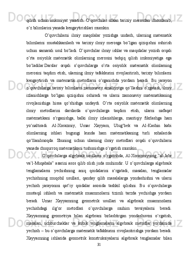 qilish   uchun   imkoniyat   yaratish.   O’quvchilar   ulkan   tarixiy   merosdan   ilhomlanib,
o’z bilimlarini yanada kengaytirishlari mumkin.
      O’quvchilarni   ilmiy   maqolalar   yozishga   undash,   ularning   matematik
bilimlarini   mustahkamlash   va   tarixiy   ilmiy   merosga   bo‘lgan   qiziqishni   oshirish
uchun   samarali   usul   bo‘ladi.   O’quvchilar   ilmiy   ishlar   va   maqolalar   yozish   orqali
o’rta   osiyolik   matematik   olimlarning   merosini   tadqiq   qilish   imkoniyatiga   ega
bo‘ladilar.Darslar   orqali   o’quvchilarga   o’rta   osiyolik   matematik   olimlarning
merosini   taqdim   etish,   ularning   ilmiy   tafakkurini   rivojlantirish,   tarixiy   bilimlarni
kengaytirish   va   matematik   metodlarni   o‘rganishda   yordam   beradi.   Bu   jarayon
o’quvchilarga  tarixiy  bilimlarni  zamonaviy  amaliyotga   qo‘llashni   o‘rgatadi,  ilmiy
izlanishlarga   bo‘lgan   qiziqishni   oshiradi   va   ularni   zamonaviy   matematikaning
rivojlanishiga   hissa   qo‘shishga   undaydi.   O’rta   osiyolik   matematik   olimlarning
ilmiy   metodlarini   darslarda   o’quvchilarga   taqdim   etish,   ularni   nafaqat
matematikani   o‘rganishga,   balki   ilmiy   izlanishlarga,   mantiqiy   fikrlashga   ham
yo‘naltiradi.   Al-Xorazmiy,   Umar   Xayyam,   Ulug‘bek   va   Al-Kashin   kabi
olimlarning   ishlari   bugungi   kunda   ham   matematikaning   turli   sohalarida
qo‘llanilmoqda.   Shuning   uchun   ularning   ilmiy   metodlari   orqali   o’quvchilarni
yanada chuqurroq matematikani tushunishga o‘rgatish mumkin.
      O’quvchilarga  algebraik  usullarni  o‘rgatishda,  Al-Xorazmiyning  “al-Jabr
va’l-Muqabala” asarini asos qilib olish juda muhimdir. U o’quvchilarga algebraik
tenglamalarni   yechishning   aniq   qoidalarini   o‘rgatadi,   masalan,   tenglamalar
yechishning   muqobil   usullari,   qanday   qilib   masalalarga   yondashishni   va   ularni
yechish   jarayonini   qat’iy   qoidalar   asosida   tashkil   qilishni.   Bu   o’quvchilarga
mustaqil   ishlash   va   matematik   muammolarni   tizimli   tarzda   yechishga   yordam
beradi.   Umar   Xayyamning   geometrik   usullari   va   algebraik   muammolarni
yechishdagi   ilg‘or   metodlari   o’quvchilarga   muhim   tavsiyalarni   beradi.
Xayyamning   geometriya   bilan   algebrani   birlashtirgan   yondashuvini   o‘rgatish,
masalan,   uchburchaklar   va   kubik   tenglamalarni   algebraik   metodlar   yordamida
yechish – bu o’quvchilarga matematik tafakkurini rivojlantirishga yordam  beradi.
Xayyamning   ishlarida   geometrik   konstruksiyalarni   algebraik   tenglamalar   bilan
31 