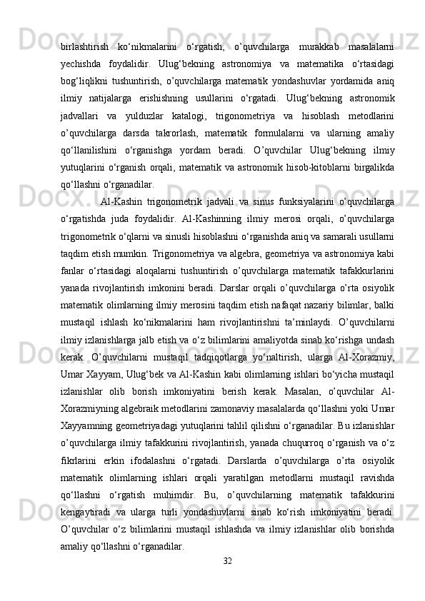 birlashtirish   ko‘nikmalarini   o‘rgatish,   o’quvchilarga   murakkab   masalalarni
yechishda   foydalidir.   Ulug‘bekning   astronomiya   va   matematika   o‘rtasidagi
bog‘liqlikni   tushuntirish,   o’quvchilarga   matematik   yondashuvlar   yordamida   aniq
ilmiy   natijalarga   erishishning   usullarini   o‘rgatadi.   Ulug‘bekning   astronomik
jadvallari   va   yulduzlar   katalogi,   trigonometriya   va   hisoblash   metodlarini
o’quvchilarga   darsda   takrorlash,   matematik   formulalarni   va   ularning   amaliy
qo‘llanilishini   o‘rganishga   yordam   beradi.   O’quvchilar   Ulug‘bekning   ilmiy
yutuqlarini   o‘rganish   orqali,   matematik   va   astronomik   hisob-kitoblarni   birgalikda
qo‘llashni o‘rganadilar.
      Al-Kashin   trigonometrik   jadvali   va   sinus   funksiyalarini   o’quvchilarga
o‘rgatishda   juda   foydalidir.   Al-Kashinning   ilmiy   merosi   orqali,   o’quvchilarga
trigonometrik o‘qlarni va sinusli hisoblashni o‘rganishda aniq va samarali usullarni
taqdim etish mumkin. Trigonometriya va algebra, geometriya va astronomiya kabi
fanlar   o‘rtasidagi   aloqalarni   tushuntirish   o’quvchilarga   matematik   tafakkurlarini
yanada   rivojlantirish   imkonini   beradi.   Darslar   orqali   o’quvchilarga   o’rta   osiyolik
matematik olimlarning ilmiy merosini taqdim etish nafaqat nazariy bilimlar, balki
mustaqil   ishlash   ko‘nikmalarini   ham   rivojlantirishni   ta’minlaydi.   O’quvchilarni
ilmiy izlanishlarga jalb etish va o‘z bilimlarini amaliyotda sinab ko‘rishga undash
kerak.   O’quvchilarni   mustaqil   tadqiqotlarga   yo‘naltirish,   ularga   Al-Xorazmiy,
Umar Xayyam, Ulug‘bek va Al-Kashin kabi olimlarning ishlari bo‘yicha mustaqil
izlanishlar   olib   borish   imkoniyatini   berish   kerak.   Masalan,   o’quvchilar   Al-
Xorazmiyning algebraik metodlarini zamonaviy masalalarda qo‘llashni yoki Umar
Xayyamning geometriyadagi yutuqlarini tahlil qilishni o‘rganadilar. Bu izlanishlar
o’quvchilarga   ilmiy   tafakkurini   rivojlantirish,   yanada   chuqurroq   o‘rganish   va   o‘z
fikrlarini   erkin   ifodalashni   o‘rgatadi.   Darslarda   o’quvchilarga   o’rta   osiyolik
matematik   olimlarning   ishlari   orqali   yaratilgan   metodlarni   mustaqil   ravishda
qo‘llashni   o‘rgatish   muhimdir.   Bu,   o’quvchilarning   matematik   tafakkurini
kengaytiradi   va   ularga   turli   yondashuvlarni   sinab   ko‘rish   imkoniyatini   beradi.
O’quvchilar   o‘z   bilimlarini   mustaqil   ishlashda   va   ilmiy   izlanishlar   olib   borishda
amaliy qo‘llashni o‘rganadilar.
32 