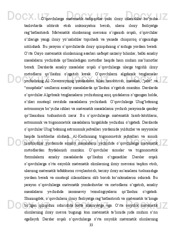       O’quvchilarga   matematik   tadqiqotlar   yoki   ilmiy   izlanishlar   bo‘yicha
tanlovlarda   ishtirok   etish   imkoniyatini   berish,   ularni   ilmiy   faoliyatga
rag‘batlantiradi.   Matematik   olimlarning   merosini   o’rganish   orqali,   o’quvchilar
o‘zlariga   yangi   ilmiy   yo‘nalishlar   topishadi   va   yanada   chuqurroq   o‘rganishga
intilishadi.   Bu   jarayon   o’quvchilarda   ilmiy   qiziqishning   o‘sishiga   yordam   beradi.
O’rta Osiyo matematik olimlarining asarlari nafaqat nazariy bilimlar, balki amaliy
masalalarni   yechishda   qo‘llaniladigan   metodlar   haqida   ham   muhim   ma’lumotlar
beradi.   Darslarda   amaliy   masalalar   orqali   o’quvchilarga   ularga   tegishli   ilmiy
metodlarni   qo‘llashni   o‘rgatish   kerak.   O’quvchilarni   algebraik   tenglamalar
yechishning   Al-Xorazmiyning   yondashuvi   bilan   tanishtirish,   masalan,   "jabr"   va
"muqabala" usullarini  amaliy masalalarda  qo‘llashni  o‘rgatish mumkin. Darslarda
o’quvchilar Algebraik tenglamalarni yechishning aniq qoidalarini o‘rgangan holda,
o’zlari   mustaqil   ravishda   masalalarni   yechishadi.   O’quvchilarga   Ulug‘bekning
astronomiya bo‘yicha ishlari va matematik masalalarini yechish jarayonida qanday
qo‘llanishini   tushuntirish   zarur.   Bu   o’quvchilarga   matematik   hisob-kitoblarni,
astronomik va trigonometrik masalalarni birgalikda yechishni o‘rgatadi. Darslarda
o’quvchilar Ulug‘bekning astronomik jadvallari yordamida yulduzlar va sayyoralar
haqida   hisoblasha   olishadi.   Al-Kashinning   trigonometrik   jadvallari   va   sinusli
hisoblashlar   yordamida   amaliy   masalalarni   yechishda   o’quvchilarga   matematik
metodlardan   foydalanish   mumkin.   O’quvchilar   sinuslar   va   trigonometrik
formulalarni   amaliy   masalalarda   qo‘llashni   o‘rganadilar.   Darslar   orqali
o’quvchilarga   o’rta   osiyolik   matematik   olimlarning   ilmiy   merosini   taqdim   etish,
ularning matematik tafakkurini rivojlantirish, tarixiy ilmiy an’analarni tushunishga
yordam   beradi   va   mustaqil   izlanishlarni   olib   borish   ko‘nikmalarini   oshiradi.   Bu
jarayon   o’quvchilarga   matematik   yondashuvlar   va   metodlarni   o‘rgatish,   amaliy
masalalarni   yechishda   zamonaviy   texnologiyalarni   qo‘llashni   o‘rgatadi.
Shuningdek, o’quvchilarni ilmiy faoliyatga rag‘batlantirish va matematik ta’limga
bo‘lgan   qiziqishni   oshirishda   katta   ahamiyatga   ega.   O’rta   osiyolik   matematik
olimlarning   ilmiy   merosi   bugungi   kun   matematik   ta’limida   juda   muhim   o‘rin
egallaydi.   Darslar   orqali   o’quvchilarga   o’rta   osiyolik   matematik   olimlarning
33 