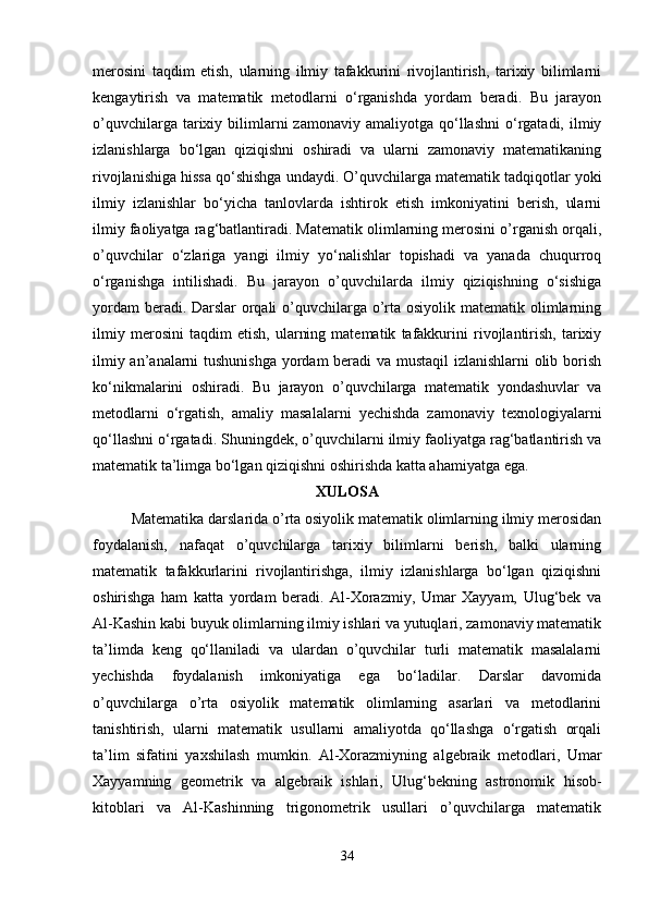 merosini   taqdim   etish,   ularning   ilmiy   tafakkurini   rivojlantirish,   tarixiy   bilimlarni
kengaytirish   va   matematik   metodlarni   o‘rganishda   yordam   beradi.   Bu   jarayon
o’quvchilarga  tarixiy  bilimlarni  zamonaviy  amaliyotga   qo‘llashni   o‘rgatadi,  ilmiy
izlanishlarga   bo‘lgan   qiziqishni   oshiradi   va   ularni   zamonaviy   matematikaning
rivojlanishiga hissa qo‘shishga undaydi.   O’quvchilarga matematik tadqiqotlar yoki
ilmiy   izlanishlar   bo‘yicha   tanlovlarda   ishtirok   etish   imkoniyatini   berish,   ularni
ilmiy faoliyatga rag‘batlantiradi. Matematik olimlarning merosini o’rganish orqali,
o’quvchilar   o‘zlariga   yangi   ilmiy   yo‘nalishlar   topishadi   va   yanada   chuqurroq
o‘rganishga   intilishadi.   Bu   jarayon   o’quvchilarda   ilmiy   qiziqishning   o‘sishiga
yordam  beradi.   Darslar  orqali  o’quvchilarga o’rta osiyolik matematik olimlarning
ilmiy   merosini   taqdim   etish,   ularning   matematik   tafakkurini   rivojlantirish,   tarixiy
ilmiy an’analarni tushunishga yordam beradi va mustaqil izlanishlarni olib borish
ko‘nikmalarini   oshiradi.   Bu   jarayon   o’quvchilarga   matematik   yondashuvlar   va
metodlarni   o‘rgatish,   amaliy   masalalarni   yechishda   zamonaviy   texnologiyalarni
qo‘llashni o‘rgatadi. Shuningdek, o’quvchilarni ilmiy faoliyatga rag‘batlantirish va
matematik ta’limga bo‘lgan qiziqishni oshirishda katta ahamiyatga ega.
XULOSA
Matematika darslarida o’rta osiyolik matematik olimlarning ilmiy merosidan
foydalanish,   nafaqat   o’quvchilarga   tarixiy   bilimlarni   berish,   balki   ularning
matematik   tafakkurlarini   rivojlantirishga,   ilmiy   izlanishlarga   bo‘lgan   qiziqishni
oshirishga   ham   katta   yordam   beradi.   Al-Xorazmiy,   Umar   Xayyam,   Ulug‘bek   va
Al-Kashin kabi buyuk olimlarning ilmiy ishlari va yutuqlari, zamonaviy matematik
ta’limda   keng   qo‘llaniladi   va   ulardan   o’quvchilar   turli   matematik   masalalarni
yechishda   foydalanish   imkoniyatiga   ega   bo‘ladilar.   Darslar   davomida
o’quvchilarga   o’rta   osiyolik   matematik   olimlarning   asarlari   va   metodlarini
tanishtirish,   ularni   matematik   usullarni   amaliyotda   qo‘llashga   o‘rgatish   orqali
ta’lim   sifatini   yaxshilash   mumkin.   Al-Xorazmiyning   algebraik   metodlari,   Umar
Xayyamning   geometrik   va   algebraik   ishlari,   Ulug‘bekning   astronomik   hisob-
kitoblari   va   Al-Kashinning   trigonometrik   usullari   o’quvchilarga   matematik
34 