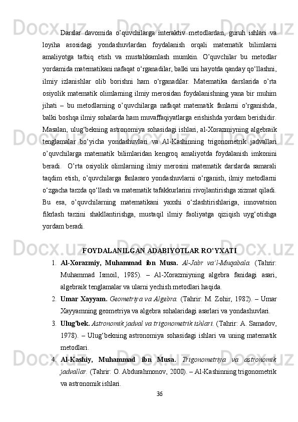 Darslar   davomida   o’quvchilarga   interaktiv   metodlardan,   guruh   ishlari   va
loyiha   asosidagi   yondashuvlardan   foydalanish   orqali   matematik   bilimlarni
amaliyotga   tatbiq   etish   va   mustahkamlash   mumkin.   O’quvchilar   bu   metodlar
yordamida matematikani nafaqat o‘rganadilar, balki uni hayotda qanday qo‘llashni,
ilmiy   izlanishlar   olib   borishni   ham   o‘rganadilar.   Matematika   darslarida   o’rta
osiyolik matematik olimlarning ilmiy merosidan foydalanishning yana bir  muhim
jihati   –   bu   metodlarning   o’quvchilarga   nafaqat   matematik   fanlarni   o‘rganishda,
balki boshqa ilmiy sohalarda ham muvaffaqiyatlarga erishishda yordam berishidir.
Masalan, ulug‘bekning astronomiya sohasidagi  ishlari, al-Xorazmiyning algebraik
tenglamalar   bo‘yicha   yondashuvlari   va   Al-Kashinning   trigonometrik   jadvallari
o’quvchilarga   matematik   bilimlaridan   kengroq   amaliyotda   foydalanish   imkonini
beradi.     O’rta   osiyolik   olimlarning   ilmiy   merosini   matematik   darslarda   samarali
taqdim   etish,   o’quvchilarga   fanlararo   yondashuvlarni   o‘rganish,   ilmiy   metodlarni
o‘zgacha tarzda qo‘llash va matematik tafakkurlarini rivojlantirishga xizmat qiladi.
Bu   esa,   o’quvchilarning   matematikani   yaxshi   o‘zlashtirishlariga,   innovatsion
fikrlash   tarzini   shakllantirishga,   mustaqil   ilmiy   faoliyatga   qiziqish   uyg‘otishga
yordam beradi. 
FOYDALANILGAN ADABIYOTLAR RO’YXATI
1. Al-Xorazmiy,   Muhammad   ibn   Musa.   Al-Jabr   va’l-Muqabala.   (Tahrir:
Muhammad   Ismoil,   1985).   –   Al-Xorazmiyning   algebra   fanidagi   asari,
algebraik tenglamalar va ularni yechish metodlari haqida.
2. Umar Xayyam.   Geometriya va Algebra.   (Tahrir: M. Zohir, 1982). – Umar
Xayyamning geometriya va algebra sohalaridagi asarlari va yondashuvlari.
3. Ulug'bek.   Astronomik jadval va trigonometrik ishlari.  (Tahrir: A. Samadov,
1978).   –   Ulug‘bekning   astronomiya   sohasidagi   ishlari   va   uning   matematik
metodlari.
4. Al-Kashiy,   Muhammad   ibn   Musa.   Trigonometriya   va   astronomik
jadvallar.  (Tahrir: O. Abdurahmonov, 2000). – Al-Kashinning trigonometrik
va astronomik ishlari.
36 