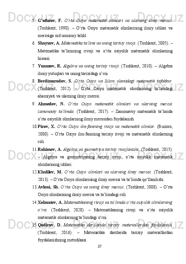 5. G’ofurov,   F.   O’rta   Osiyo   matematik   olimlari   va   ularning   ilmiy   merosi.
(Toshkent,   1990).   –   O’rta   Osiyo   matematik   olimlarining   ilmiy   ishlari   va
merosiga oid umumiy tahlil.
6. Shayxov, A.   Matematika ta’limi va uning tarixiy rivoji.  (Toshkent, 2005). –
Matematika   ta’limining   rivoji   va   o’rta   osiyolik   matematik   olimlarning
hissasi.
7. Yunusov,   R.   Algebra   va   uning   tarixiy   rivoji.   (Toshkent,   2010).   –   Algebra
ilmiy yutuqlari va uning tarixidagi o’rni.
8. Berdimurodov,   S.   O’rta   Osiyo   va   Islom   olamidagi   matematik   tafakkur.
(Toshkent,   2012).   –   O’rta   Osiyo   matematik   olimlarining   ta’limdagi
ahamiyati va ularning ilmiy merosi.
9. Ahmedov,   N.   O’rta   Osiyo   matematik   olimlari   va   ularning   merosi
zamonaviy   ta’limda.   (Toshkent,   2017).   –   Zamonaviy   matematik   ta’limda
o’rta osiyolik olimlarning ilmiy merosidan foydalanish.
10. Pirov,   X.   O’rta   Osiyo   ilm-fanining   rivoji   va   matematik   olimlar.   (Buxoro,
2000).   –   O’rta   Osiyo   ilm-fanining   tarixiy   rivoji   va   matematik   olimlarning
roli.
11. Rahimov, A.   Algebra va geometriya tarixiy rivojlanishi.   (Toshkent, 2015).
–   Algebra   va   geometriyaning   tarixiy   rivoji,   o’rta   osiyolik   matematik
olimlarining ishlari.
12. Khalilov,   M.   O’rta   Osiyo   olimlari   va   ularning   ilmiy   merosi.   (Toshkent,
2013). – O’rta Osiyo olimlarining ilmiy merosi va ta’limda qo‘llanilishi.
13. Avloni,   Sh.   O’rta   Osiyo   va   uning   ilmiy   merosi.   (Toshkent,   2008).   –   O’rta
Osiyo olimlarining ilmiy merosi va ta’limdagi roli.
14. Xolmatov, A.   Matematikaning rivoji va ta’limda o’rta osiyolik olimlarning
o‘rni.   (Toshkent,   2020).   –   Matematikaning   rivoji   va   o’rta   osiyolik
matematik olimlarning ta’limdagi o‘rni.
15. Qodirov,   D.   Matematika   darslarida   tarixiy   materiallardan   foydalanish.
(Toshkent,   2016).   –   Matematika   darslarida   tarixiy   materiallardan
foydalanishning metodikasi.
37 