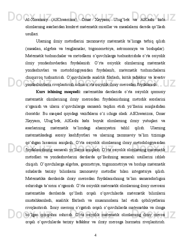 Al-Xorazmiy   (AlKhwarizmi),   Omar   Xayyam,   Ulug’bek   va   AlKashi   kabi
olimlarning asarlaridan konkret matematik misollar va masalalarni darsda qo‘llash
usullari.
Ularning   ilmiy   metodlarini   zamonaviy   matematik   ta’limga   tatbiq   qilish
(masalan,   algebra   va   tenglamalar,   trigonometriya,   astronomiya   va   boshqalar).
Matematik tushunchalar  va metodlarni o’quvchilarga tushuntirishda o’rta osiyolik
ilmiy   yondashuvlardan   foydalanish:   O’rta   osiyolik   olimlarning   matematik
yondashuvlari   va   metodologiyasidan   foydalanib,   matematik   tushunchalarni
chuqurroq   tushuntirish.   O‘quvchilarda   analitik   fikrlash,   kritik   tafakkur   va   kreativ
yondashuvlarni rivojlantirish uchun o’rta osiyolik ilmiy merosdan foydalanish.
Kurs   ishining   maqsadi:   matematika   darslarida   o’rta   osiyolik   qomusiy
matematik   olimlarining   ilmiy   merosidan   foydalanishning   metodik   asoslarini
o‘rganish   va   ularni   o‘quvchilarga   samarali   taqdim   etish   yo‘llarini   aniqlashdan
iboratdir.   Bu   maqsad   quyidagi   vazifalarni   o‘z   ichiga   oladi:   AlKhwarizmi,   Omar
Xayyam,   Ulug’bek,   AlKashi   kabi   buyuk   olimlarning   ilmiy   yutuqlari   va
asarlarining   matematik   ta’limdagi   ahamiyatini   tahlil   qilish.   Ularning
matematikadagi   asosiy   kashfiyotlari   va   ularning   zamonaviy   ta’lim   tizimiga
qo‘shgan   hissasini   aniqlash.   O’rta   osiyolik   olimlarning   ilmiy   metodologiyasidan
foydalanishning samarali yo‘llarini aniqlash: O’rta osiyolik olimlarning matematik
metodlari   va   yondashuvlarini   darslarda   qo‘llashning   samarali   usullarini   ishlab
chiqish.   O’quvchilarga   algebra,   geometriya,   trigonometriya   va   boshqa   matematik
sohalarda   tarixiy   bilimlarni   zamonaviy   metodlar   bilan   integratsiya   qilish.
Matematika   darslarida   ilmiy   merosdan   foydalanishning   ta’lim   samaradorligini
oshirishga ta’sirini o‘rganish: O’rta osiyolik matematik olimlarning ilmiy merosini
matematika   darslarida   qo‘llash   orqali   o‘quvchilarda   matematik   bilimlarni
mustahkamlash,   analitik   fikrlash   va   muammolarni   hal   etish   qobiliyatlarini
rivojlantirish.   Ilmiy   merosni   o‘rgatish   orqali   o‘quvchilarda   matematika   va   ilmga
bo‘lgan   qiziqishni   oshirish.   O’rta   osiyolik   matematik   olimlarning   ilmiy   merosi
orqali   o‘quvchilarda   tarixiy   tafakkur   va   ilmiy   merosga   hurmatni   rivojlantirish.
4 