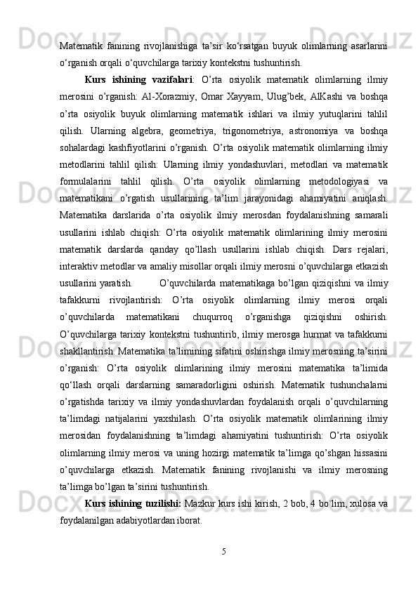 Matematik   fanining   rivojlanishiga   ta’sir   ko‘rsatgan   buyuk   olimlarning   asarlarini
o‘rganish orqali o‘quvchilarga tarixiy kontekstni tushuntirish.
Kurs   ishining   vazifalari :   O’rta   osiyolik   matematik   olimlarning   ilmiy
merosini   o’rganish:   Al-Xorazmiy,   Omar   Xayyam,   Ulug’bek,   AlKashi   va   boshqa
o’rta   osiyolik   buyuk   olimlarning   matematik   ishlari   va   ilmiy   yutuqlarini   tahlil
qilish.   Ularning   algebra,   geometriya,   trigonometriya,   astronomiya   va   boshqa
sohalardagi   kashfiyotlarini   o’rganish.   O’rta   osiyolik   matematik   olimlarning   ilmiy
metodlarini   tahlil   qilish:   Ularning   ilmiy   yondashuvlari,   metodlari   va   matematik
formulalarini   tahlil   qilish.   O’rta   osiyolik   olimlarning   metodologiyasi   va
matematikani   o’rgatish   usullarining   ta’lim   jarayonidagi   ahamiyatini   aniqlash.
Matematika   darslarida   o’rta   osiyolik   ilmiy   merosdan   foydalanishning   samarali
usullarini   ishlab   chiqish:   O’rta   osiyolik   matematik   olimlarining   ilmiy   merosini
matematik   darslarda   qanday   qo’llash   usullarini   ishlab   chiqish.   Dars   rejalari,
interaktiv metodlar va amaliy misollar orqali ilmiy merosni o’quvchilarga etkazish
usullarini yaratish.  O’quvchilarda   matematikaga   bo’lgan   qiziqishni   va   ilmiy
tafakkurni   rivojlantirish:   O’rta   osiyolik   olimlarning   ilmiy   merosi   orqali
o’quvchilarda   matematikani   chuqurroq   o’rganishga   qiziqishni   oshirish.
O’quvchilarga   tarixiy   kontekstni   tushuntirib,  ilmiy  merosga   hurmat   va   tafakkurni
shakllantirish. Matematika ta’limining sifatini oshirishga ilmiy merosning ta’sirini
o’rganish:   O’rta   osiyolik   olimlarining   ilmiy   merosini   matematika   ta’limida
qo‘llash   orqali   darslarning   samaradorligini   oshirish.   Matematik   tushunchalarni
o’rgatishda   tarixiy   va   ilmiy   yondashuvlardan   foydalanish   orqali   o’quvchilarning
ta’limdagi   natijalarini   yaxshilash.   O’rta   osiyolik   matematik   olimlarining   ilmiy
merosidan   foydalanishning   ta’limdagi   ahamiyatini   tushuntirish:   O’rta   osiyolik
olimlarning  ilmiy  merosi  va  uning hozirgi   matematik ta’limga qo’shgan  hissasini
o’quvchilarga   etkazish.   Matematik   fanining   rivojlanishi   va   ilmiy   merosning
ta’limga bo’lgan ta’sirini tushuntirish.
Kurs ishining tuzilishi:   Mazkur kurs ishi kirish, 2 bob, 4 bo`lim, xulosa va
foydalanilgan adabiyotlardan iborat.
5 