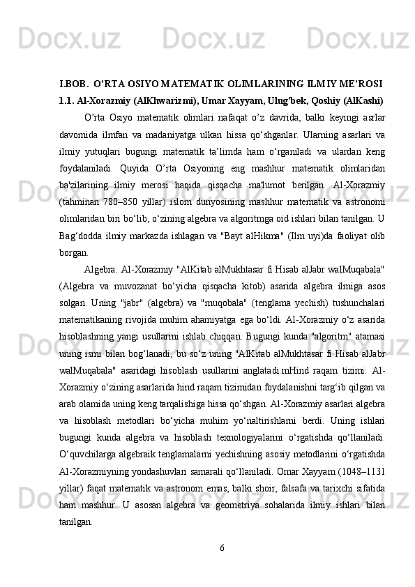 I.BOB.    O’RTA OSIYO MATEMATIK OLIMLARINING ILMIY ME’ROSI
1.1. Al-Xorazmiy (AlKhwarizmi), Umar Xayyam, Ulug’bek, Qoshiy (AlKashi)
O’rta   Osiyo   matematik   olimlari   nafaqat   o’z   davrida,   balki   keyingi   asrlar
davomida   ilmfan   va   madaniyatga   ulkan   hissa   qo‘shganlar.   Ularning   asarlari   va
ilmiy   yutuqlari   bugungi   matematik   ta’limda   ham   o‘rganiladi   va   ulardan   keng
foydalaniladi.   Quyida   O’rta   Osiyoning   eng   mashhur   matematik   olimlaridan
ba'zilarining   ilmiy   merosi   haqida   qisqacha   ma'lumot   berilgan.   Al-Xorazmiy
(tahminan   780–850   yillar)   islom   dunyosining   mashhur   matematik   va   astronomi
olimlaridan biri bo‘lib, o‘zining algebra va algoritmga oid ishlari bilan tanilgan. U
Bag‘dodda   ilmiy   markazda   ishlagan   va   "Bayt   alHikma"   (Ilm   uyi)da   faoliyat   olib
borgan.
  Algebra: Al-Xorazmiy "AlKitab alMukhtasar fi Hisab alJabr walMuqabala"
(Algebra   va   muvozanat   bo‘yicha   qisqacha   kitob)   asarida   algebra   ilmiga   asos
solgan.   Uning   "jabr"   (algebra)   va   "muqobala"   (tenglama   yechish)   tushunchalari
matematikaning   rivojida   muhim   ahamiyatga   ega   bo‘ldi.   Al-Xorazmiy   o‘z   asarida
hisoblashning   yangi   usullarini   ishlab   chiqqan.   Bugungi   kunda  "algoritm"   atamasi
uning  ismi   bilan  bog‘lanadi,   bu  so‘z   uning  "AlKitab   alMukhtasar   fi   Hisab   alJabr
walMuqabala"   asaridagi   hisoblash   usullarini   anglatadi.mHind   raqam   tizimi:   Al-
Xorazmiy o‘zining asarlarida hind raqam tizimidan foydalanishni targ‘ib qilgan va
arab olamida uning keng tarqalishiga hissa qo‘shgan. Al-Xorazmiy asarlari algebra
va   hisoblash   metodlari   bo‘yicha   muhim   yo‘naltirishlarni   berdi.   Uning   ishlari
bugungi   kunda   algebra   va   hisoblash   texnologiyalarini   o‘rgatishda   qo‘llaniladi.
O‘quvchilarga algebraik tenglamalarni yechishning asosiy metodlarini o‘rgatishda
Al-Xorazmiyning yondashuvlari samarali qo‘llaniladi. Omar Xayyam (1048–1131
yillar)  faqat   matematik va  astronom   emas,  balki  shoir,  falsafa  va  tarixchi  sifatida
ham   mashhur.   U   asosan   algebra   va   geometriya   sohalarida   ilmiy   ishlari   bilan
tanilgan.
6 