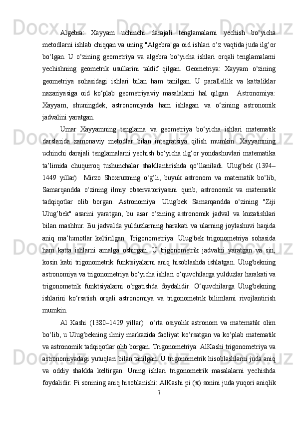 Algebra:   Xayyam   uchinchi   darajali   tenglamalarni   yechish   bo‘yicha
metodlarni ishlab chiqqan va uning "Algebra"ga oid ishlari o‘z vaqtida juda ilg‘or
bo‘lgan.   U   o‘zining   geometriya   va   algebra   bo‘yicha   ishlari   orqali   tenglamalarni
yechishning   geometrik   usullarini   taklif   qilgan.   Geometriya:   Xayyam   o‘zining
geometriya   sohasidagi   ishlari   bilan   ham   tanilgan.   U   parallellik   va   kattaliklar
nazariyasiga   oid   ko‘plab   geometriyaviy   masalalarni   hal   qilgan.     Astronomiya:
Xayyam,   shuningdek,   astronomiyada   ham   ishlagan   va   o‘zining   astronomik
jadvalini yaratgan.
Umar   Xayyamning   tenglama   va   geometriya   bo‘yicha   ishlari   matematik
darslarida   zamonaviy   metodlar   bilan   integratsiya   qilish   mumkin.   Xayyamning
uchinchi darajali tenglamalarni yechish bo‘yicha ilg‘or yondashuvlari matematika
ta’limida   chuqurroq   tushunchalar   shakllantirishda   qo‘llaniladi.   Ulug'bek   (1394–
1449   yillar)     Mirzo   Shoxruxning   o‘g‘li,   buyuk   astronom   va   matematik   bo‘lib,
Samarqandda   o‘zining   ilmiy   observatoriyasini   qurib,   astronomik   va   matematik
tadqiqotlar   olib   borgan.   Astronomiya:   Ulug'bek   Samarqandda   o‘zining   "Ziji
Ulug’bek"   asarini   yaratgan,   bu   asar   o‘zining   astronomik   jadval   va   kuzatishlari
bilan   mashhur.   Bu   jadvalda   yulduzlarning   harakati   va   ularning   joylashuvi   haqida
aniq   ma’lumotlar   keltirilgan.   Trigonometriya:   Ulug'bek   trigonometriya   sohasida
ham   katta   ishlarni   amalga   oshirgan.   U   trigonometrik   jadvalni   yaratgan   va   sin,
kosin   kabi   trigonometrik   funktsiyalarni   aniq   hisoblashda   ishlatgan.   Ulug'bekning
astronomiya va trigonometriya bo‘yicha ishlari o‘quvchilarga yulduzlar harakati va
trigonometrik   funktsiyalarni   o‘rgatishda   foydalidir.   O‘quvchilarga   Ulug'bekning
ishlarini   ko‘rsatish   orqali   astronomiya   va   trigonometrik   bilimlarni   rivojlantirish
mumkin.
Al   Kashi   (1380–1429   yillar)     o‘rta   osiyolik   astronom   va   matematik   olim
bo‘lib, u Ulug'bekning ilmiy markazida faoliyat ko‘rsatgan va ko‘plab matematik
va astronomik tadqiqotlar olib borgan. Trigonometriya: AlKashi trigonometriya va
astronomiyadagi yutuqlari bilan tanilgan. U trigonometrik hisoblashlarni juda aniq
va   oddiy   shaklda   keltirgan.   Uning   ishlari   trigonometrik   masalalarni   yechishda
foydalidir. Pi sonining aniq hisoblanishi: AlKashi pi ( π ) sonini juda yuqori aniqlik
7 