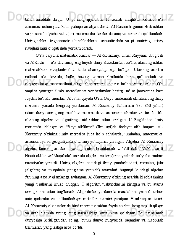 bilan   hisoblab   chiqdi.   U   pi   ning   qiymatini   16   xonali   aniqlikda   keltirib,   o‘z
zamonasi uchun juda katta yutuqni amalga oshirdi. Al Kashin trigonometrik ishlari
va pi soni bo‘yicha yutuqlari matematika darslarida aniq va samarali qo‘llaniladi.
Uning   ishlari   trigonometrik   hisoblashlarni   tushuntirishda   va   pi   sonining   tarixiy
rivojlanishini o‘rgatishda yordam beradi.
O’rta osiyolik matematik olimlar — Al-Xorazmiy, Umar Xayyam, Ulug'bek
va AlKashi — o‘z davrining eng buyuk ilmiy shaxslaridan bo‘lib, ularning ishlari
matematikani   rivojlantirishda   katta   ahamiyatga   ega   bo‘lgan.   Ularning   asarlari
nafaqat   o‘z   davrida,   balki   hozirgi   zamon   ilmfanida   ham   qo‘llaniladi   va
o‘quvchilarga   matematikani   o‘rgatishda   samarali   vosita   bo‘lib   xizmat   qiladi.   O’z
vaqtida   yaratgan   ilmiy   metodlar   va   yondashuvlar   hozirgi   ta'lim   jarayonida   ham
foydali bo‘lishi mumkin.   Albatta, quyida O’rta Osiyo matematik olimlarining ilmiy
merosini   yanada   kengroq   yoritaman.   Al-Xorazmiy   (tahminan   780–850   yillar)
islom   dunyosining   eng   mashhur   matematik   va   astronomi   olimlaridan   biri   bo‘lib,
o‘zining   algebra   va   algoritmga   oid   ishlari   bilan   tanilgan.   U   Bag‘dodda   ilmiy
markazda   ishlagan   va   "Bayt   alHikma"   (Ilm   uyi)da   faoliyat   olib   borgan.   Al-
Xorazmiy   o‘zining   ilmiy   merosida   juda   ko‘p   sohalarda,   jumladan,   matematika,
astronomiya va geografiyada o‘z ilmiy yutuqlarini yaratgan. Algebra: Al-Xorazmiy
algebra fanining asoslarini   yaratgan  olim  hisoblanadi.  U  "AlKitab  alMukhtasar  fi
Hisab alJabr walMuqabala" asarida algebra va tenglama yechish bo‘yicha muhim
nazariyalar   yaratdi.   Uning   algebra   haqidagi   ilmiy   yondashuvlari,   masalan,   jabr
(algebra)   va   muqobala   (tenglama   yechish)   atamalari   bugungi   kundagi   algebra
fanining asosiy qismlariga aylangan. Al-Xorazmiy o‘zining asarida hisoblashning
yangi   usullarini   ishlab   chiqqan.   U   algoritm   tushunchasini   kiritgan   va   bu   atama
uning   nomi   bilan   bog‘lanadi.   Algoritmlar   yordamida   masalalarni   yechish   uchun
aniq   qadamlar   va   qo‘llaniladigan   metodlar   tizimini   yaratgan.   Hind   raqam   tizimi:
Al-Xorazmiy o‘z asarlarida hind raqam tizimidan foydalanishni keng targ‘ib qilgan
va   arab   olamida   uning   keng   tarqalishiga   katta   hissa   qo‘shgan.   Bu   tizim   arab
dunyosiga   kiritilganidan   so‘ng,   butun   dunyo   miqyosida   raqamlar   va   hisoblash
tizimlarini yangilashga asos bo‘ldi.
8 