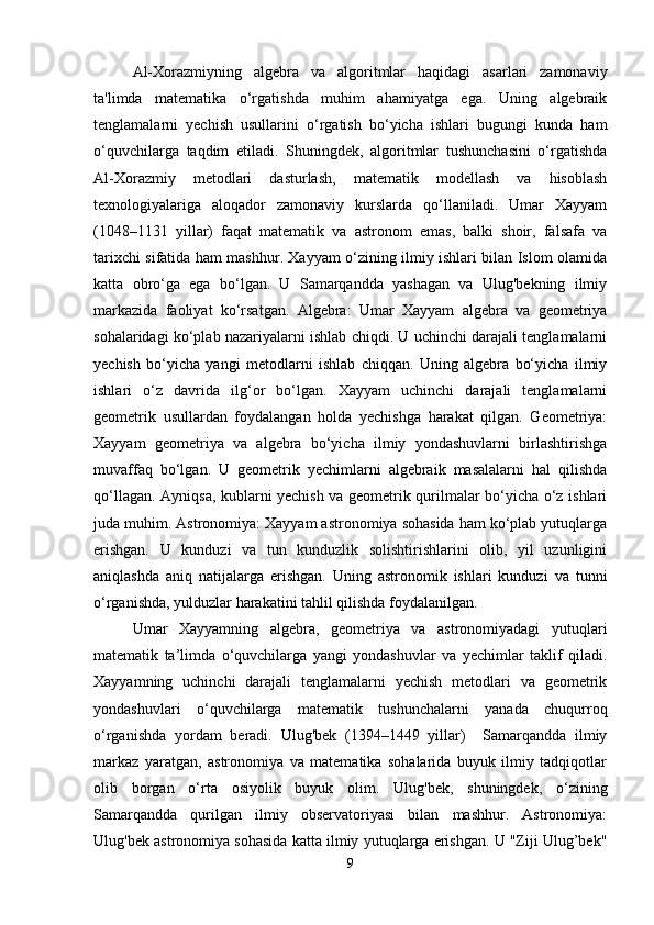 Al-Xorazmiyning   algebra   va   algoritmlar   haqidagi   asarlari   zamonaviy
ta'limda   matematika   o‘rgatishda   muhim   ahamiyatga   ega.   Uning   algebraik
tenglamalarni   yechish   usullarini   o‘rgatish   bo‘yicha   ishlari   bugungi   kunda   ham
o‘quvchilarga   taqdim   etiladi.   Shuningdek,   algoritmlar   tushunchasini   o‘rgatishda
Al-Xorazmiy   metodlari   dasturlash,   matematik   modellash   va   hisoblash
texnologiyalariga   aloqador   zamonaviy   kurslarda   qo‘llaniladi.   Umar   Xayyam
(1048–1131   yillar)   faqat   matematik   va   astronom   emas,   balki   shoir,   falsafa   va
tarixchi sifatida ham mashhur. Xayyam o‘zining ilmiy ishlari bilan Islom olamida
katta   obro‘ga   ega   bo‘lgan.   U   Samarqandda   yashagan   va   Ulug'bekning   ilmiy
markazida   faoliyat   ko‘rsatgan.   Algebra:   Umar   Xayyam   algebra   va   geometriya
sohalaridagi ko‘plab nazariyalarni ishlab chiqdi. U uchinchi darajali tenglamalarni
yechish   bo‘yicha   yangi   metodlarni   ishlab   chiqqan.   Uning   algebra   bo‘yicha   ilmiy
ishlari   o‘z   davrida   ilg‘or   bo‘lgan.   Xayyam   uchinchi   darajali   tenglamalarni
geometrik   usullardan   foydalangan   holda   yechishga   harakat   qilgan.   Geometriya:
Xayyam   geometriya   va   algebra   bo‘yicha   ilmiy   yondashuvlarni   birlashtirishga
muvaffaq   bo‘lgan.   U   geometrik   yechimlarni   algebraik   masalalarni   hal   qilishda
qo‘llagan. Ayniqsa, kublarni yechish va geometrik qurilmalar bo‘yicha o‘z ishlari
juda muhim. Astronomiya: Xayyam astronomiya sohasida ham ko‘plab yutuqlarga
erishgan.   U   kunduzi   va   tun   kunduzlik   solishtirishlarini   olib,   yil   uzunligini
aniqlashda   aniq   natijalarga   erishgan.   Uning   astronomik   ishlari   kunduzi   va   tunni
o‘rganishda, yulduzlar harakatini tahlil qilishda foydalanilgan.
Umar   Xayyamning   algebra,   geometriya   va   astronomiyadagi   yutuqlari
matematik   ta’limda   o‘quvchilarga   yangi   yondashuvlar   va   yechimlar   taklif   qiladi.
Xayyamning   uchinchi   darajali   tenglamalarni   yechish   metodlari   va   geometrik
yondashuvlari   o‘quvchilarga   matematik   tushunchalarni   yanada   chuqurroq
o‘rganishda   yordam   beradi.   Ulug'bek   (1394–1449   yillar)     Samarqandda   ilmiy
markaz   yaratgan,   astronomiya   va   matematika   sohalarida   buyuk   ilmiy   tadqiqotlar
olib   borgan   o‘rta   osiyolik   buyuk   olim.   Ulug'bek,   shuningdek,   o‘zining
Samarqandda   qurilgan   ilmiy   observatoriyasi   bilan   mashhur.   Astronomiya:
Ulug'bek astronomiya sohasida katta ilmiy yutuqlarga erishgan. U "Ziji Ulug’bek"
9 