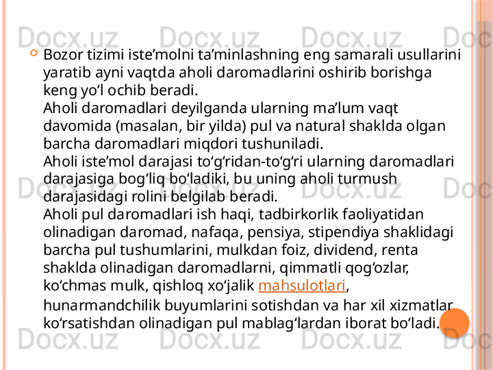 
Bozor tizimi iste’molni ta’minlashning eng samarali usullarini 
yaratib ayni vaqtda aholi daromadlarini oshirib borishga 
keng yo‘l ochib beradi. 
Aholi daromadlari deyilganda ularning ma’lum vaqt 
davomida (masalan, bir yilda) pul va natural shaklda olgan 
barcha daromadlari miqdori tushuniladi. 
Aholi iste’mol darajasi to‘g‘ridan-to‘g‘ri ularning daromadlari 
darajasiga bog‘liq bo‘ladiki, bu uning aholi turmush 
darajasidagi rolini belgilab beradi. 
Aholi pul daromadlari ish haqi, tadbirkorlik faoliyatidan 
olinadigan daromad, nafaqa, pensiya, stipendiya shaklidagi 
barcha pul tushumlarini, mulkdan foiz, dividend, renta 
shaklda olinadigan daromadlarni, qimmatli qog‘ozlar, 
ko‘chmas mulk, qishloq xo‘jalik  mahsulotlari , 
hunarmandchilik buyumlarini sotishdan va har xil xizmatlar 
ko‘rsatishdan olinadigan pul mablag‘lardan iborat bo‘ladi.     