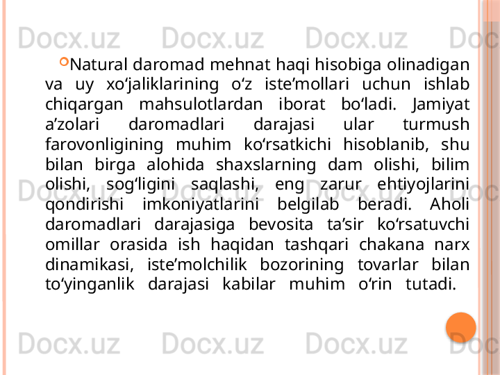 
Natural daromad mehnat haqi hisobiga olinadigan 
va  uy  xo‘jaliklarining  o‘z  iste’mollari  uchun  ishlab 
chiqargan  mahsulotlardan  iborat  bo‘ladi.  Jamiyat 
a’zolari  daromadlari  darajasi  ular  turmush 
farovonligining  muhim  ko‘rsatkichi  hisoblanib,  shu 
bilan  birga  alohida  shaxslarning  dam  olishi,  bilim 
olishi,  sog‘ligini  saqlashi,  eng  zarur  ehtiyojlarini 
qondirishi  imkoniyatlarini  belgilab  beradi.  Aholi 
daromadlari  darajasiga  bevosita  ta’sir  ko‘rsatuvchi 
omillar  orasida  ish  haqidan  tashqari  chakana  narx 
dinamikasi,  iste’molchilik  bozorining  tovarlar  bilan 
to‘yinganlik  darajasi  kabilar  muhim  o‘rin  tutadi.      