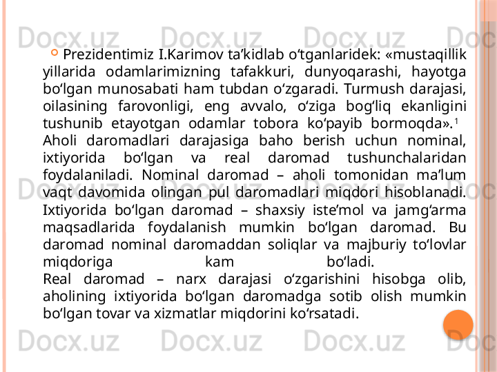 
Prezidentimiz I.Karimov ta’kidlab o‘tganlaridek: «mustaqillik 
yillarida  odamlarimizning  tafakkuri,  dunyoqarashi,  hayotga 
bo‘lgan  munosabati  ham  tubdan  o‘zgaradi.  Turmush  darajasi, 
oilasining  farovonligi,  eng  avvalo,  o‘ziga  bog‘liq  ekanligini 
tushunib  etayotgan  odamlar  tobora  ko‘payib  bormoqda». 1
 
Aholi  daromadlari  darajasiga  baho  berish  uchun  nominal, 
ixtiyorida  bo‘lgan  va  real  daromad  tushunchalaridan 
foydalaniladi.  Nominal  daromad  –  aholi  tomonidan  ma’lum 
vaqt  davomida  olingan  pul  daromadlari  miqdori  hisoblanadi. 
Ixtiyorida  bo‘lgan  daromad  –  shaxsiy  iste’mol  va  jamg‘arma 
maqsadlarida  foydalanish  mumkin  bo‘lgan  daromad.  Bu 
daromad  nominal  daromaddan  soliqlar  va  majburiy  to‘lovlar 
miqdoriga  kam  bo‘ladi. 
Real  daromad  –  narx  darajasi  o‘zgarishini  hisobga  olib, 
aholining  ixtiyorida  bo‘lgan  daromadga  sotib  olish  mumkin 
bo‘lgan tovar va xizmatlar miqdorini ko‘rsatadi.   