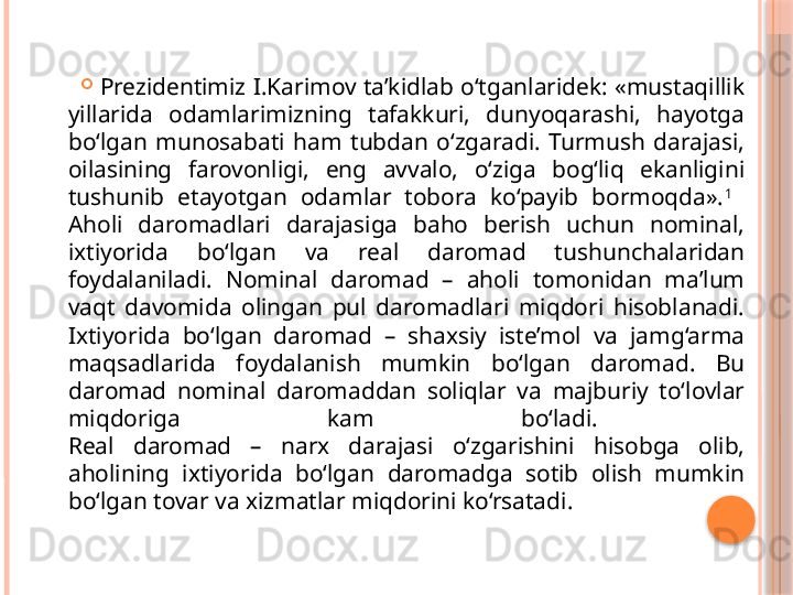 
Prezidentimiz I.Karimov ta’kidlab o‘tganlaridek: «mustaqillik 
yillarida  odamlarimizning  tafakkuri,  dunyoqarashi,  hayotga 
bo‘lgan  munosabati  ham  tubdan  o‘zgaradi.  Turmush  darajasi, 
oilasining  farovonligi,  eng  avvalo,  o‘ziga  bog‘liq  ekanligini 
tushunib  etayotgan  odamlar  tobora  ko‘payib  bormoqda». 1
 
Aholi  daromadlari  darajasiga  baho  berish  uchun  nominal, 
ixtiyorida  bo‘lgan  va  real  daromad  tushunchalaridan 
foydalaniladi.  Nominal  daromad  –  aholi  tomonidan  ma’lum 
vaqt  davomida  olingan  pul  daromadlari  miqdori  hisoblanadi. 
Ixtiyorida  bo‘lgan  daromad  –  shaxsiy  iste’mol  va  jamg‘arma 
maqsadlarida  foydalanish  mumkin  bo‘lgan  daromad.  Bu 
daromad  nominal  daromaddan  soliqlar  va  majburiy  to‘lovlar 
miqdoriga  kam  bo‘ladi. 
Real  daromad  –  narx  darajasi  o‘zgarishini  hisobga  olib, 
aholining  ixtiyorida  bo‘lgan  daromadga  sotib  olish  mumkin 
bo‘lgan tovar va xizmatlar miqdorini ko‘rsatadi.