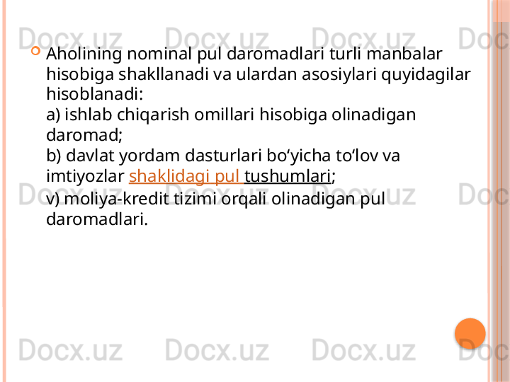 
Aholining nominal pul daromadlari turli manbalar 
hisobiga shakllanadi va ulardan asosiylari quyidagilar 
hisoblanadi: 
a) ishlab chiqarish omillari hisobiga olinadigan 
daromad; 
b) davlat yordam dasturlari bo‘yicha to‘lov va 
imtiyozlar  shaklidagi   pul   tushumlari ; 
v) moliya-kredit tizimi orqali olinadigan pul 
daromadlari.      