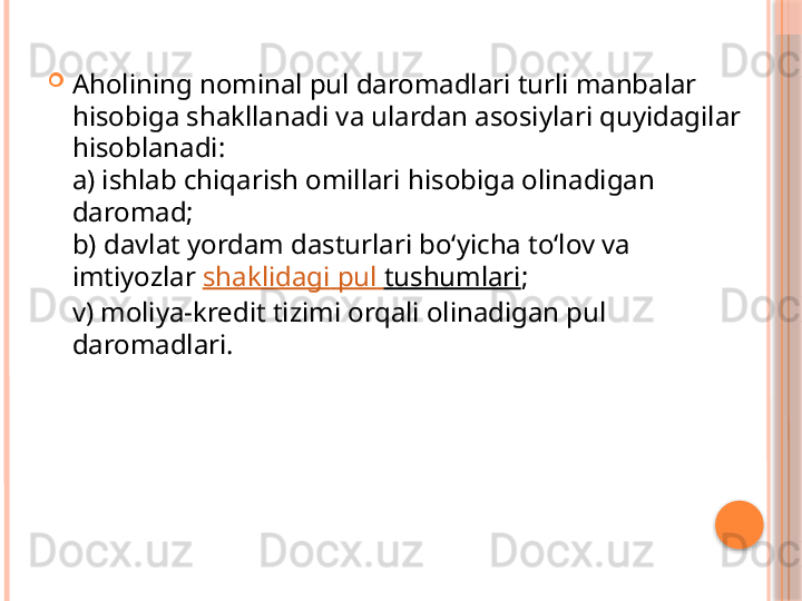 
Aholining nominal pul daromadlari turli manbalar 
hisobiga shakllanadi va ulardan asosiylari quyidagilar 
hisoblanadi: 
a) ishlab chiqarish omillari hisobiga olinadigan 
daromad; 
b) davlat yordam dasturlari bo‘yicha to‘lov va 
imtiyozlar  shaklidagi   pul   tushumlari ; 
v) moliya-kredit tizimi orqali olinadigan pul 
daromadlari.