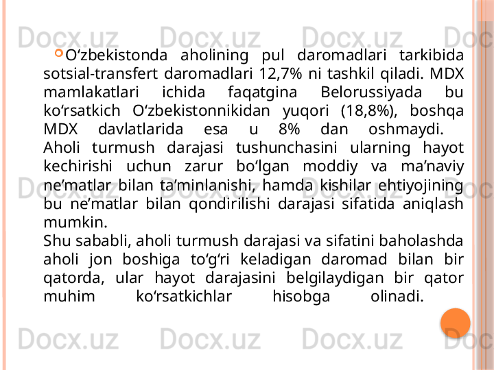 
O‘zbekistonda  aholining  pul  daromadlari  tarkibida 
sotsial-transfert  daromadlari  12,7%  ni  tashkil  qiladi.  MDX 
mamlakatlari  ichida  faqatgina  Belorussiyada  bu 
ko‘rsatkich  O‘zbekistonnikidan  yuqori  (18,8%),  boshqa 
MDX  davlatlarida  esa  u  8%  dan  oshmaydi. 
Aholi  turmush  darajasi  tushunchasini  ularning  hayot 
kechirishi  uchun  zarur  bo‘lgan  moddiy  va  ma’naviy 
ne’matlar  bilan  ta’minlanishi,  hamda  kishilar  ehtiyojining 
bu  ne’matlar  bilan  qondirilishi  darajasi  sifatida  aniqlash 
mumkin. 
Shu sababli, aholi turmush darajasi va sifatini baholashda 
aholi  jon  boshiga  to‘g‘ri  keladigan  daromad  bilan  bir 
qatorda,  ular  hayot  darajasini  belgilaydigan  bir  qator 
muhim  ko‘rsatkichlar  hisobga  olinadi.      